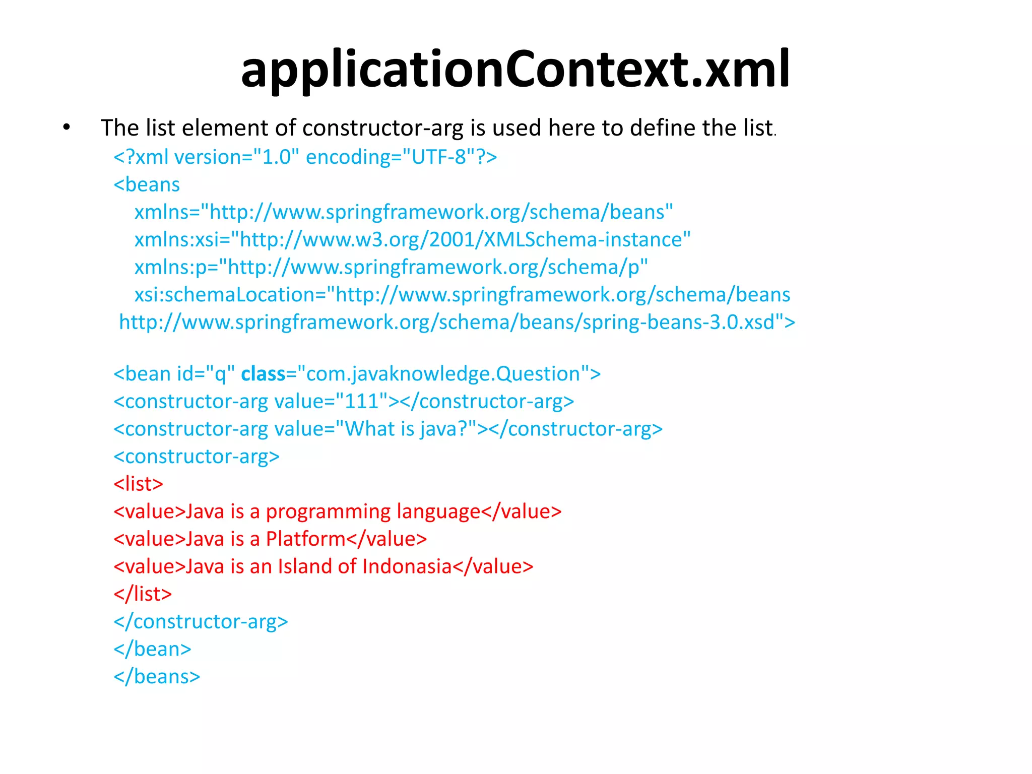 applicationContext.xml
• The list element of constructor-arg is used here to define the list.
<?xml version="1.0" encoding="UTF-8"?>
<beans
xmlns="http://www.springframework.org/schema/beans"
xmlns:xsi="http://www.w3.org/2001/XMLSchema-instance"
xmlns:p="http://www.springframework.org/schema/p"
xsi:schemaLocation="http://www.springframework.org/schema/beans
http://www.springframework.org/schema/beans/spring-beans-3.0.xsd">
<bean id="q" class="com.javaknowledge.Question">
<constructor-arg value="111"></constructor-arg>
<constructor-arg value="What is java?"></constructor-arg>
<constructor-arg>
<list>
<value>Java is a programming language</value>
<value>Java is a Platform</value>
<value>Java is an Island of Indonasia</value>
</list>
</constructor-arg>
</bean>
</beans>
 