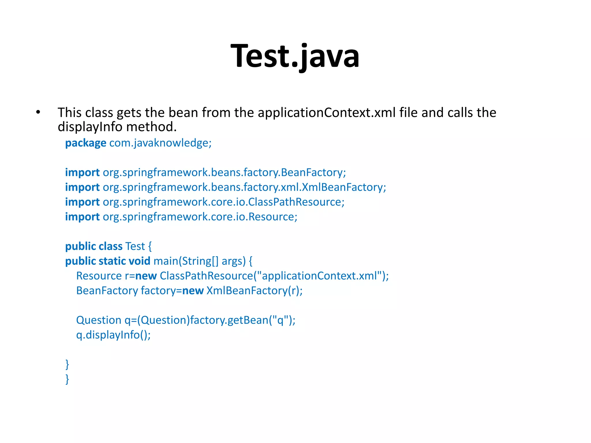 Test.java
• This class gets the bean from the applicationContext.xml file and calls the
displayInfo method.
package com.javaknowledge;
import org.springframework.beans.factory.BeanFactory;
import org.springframework.beans.factory.xml.XmlBeanFactory;
import org.springframework.core.io.ClassPathResource;
import org.springframework.core.io.Resource;
public class Test {
public static void main(String[] args) {
Resource r=new ClassPathResource("applicationContext.xml");
BeanFactory factory=new XmlBeanFactory(r);
Question q=(Question)factory.getBean("q");
q.displayInfo();
}
}
 