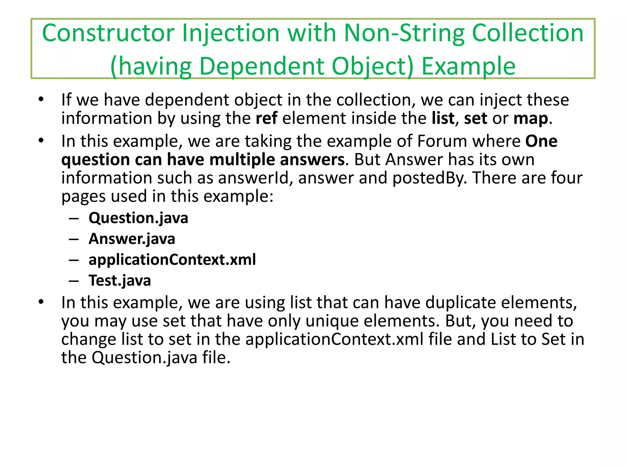 Constructor Injection with Non-String Collection
(having Dependent Object) Example
• If we have dependent object in the collection, we can inject these
information by using the ref element inside the list, set or map.
• In this example, we are taking the example of Forum where One
question can have multiple answers. But Answer has its own
information such as answerId, answer and postedBy. There are four
pages used in this example:
– Question.java
– Answer.java
– applicationContext.xml
– Test.java
• In this example, we are using list that can have duplicate elements,
you may use set that have only unique elements. But, you need to
change list to set in the applicationContext.xml file and List to Set in
the Question.java file.
 