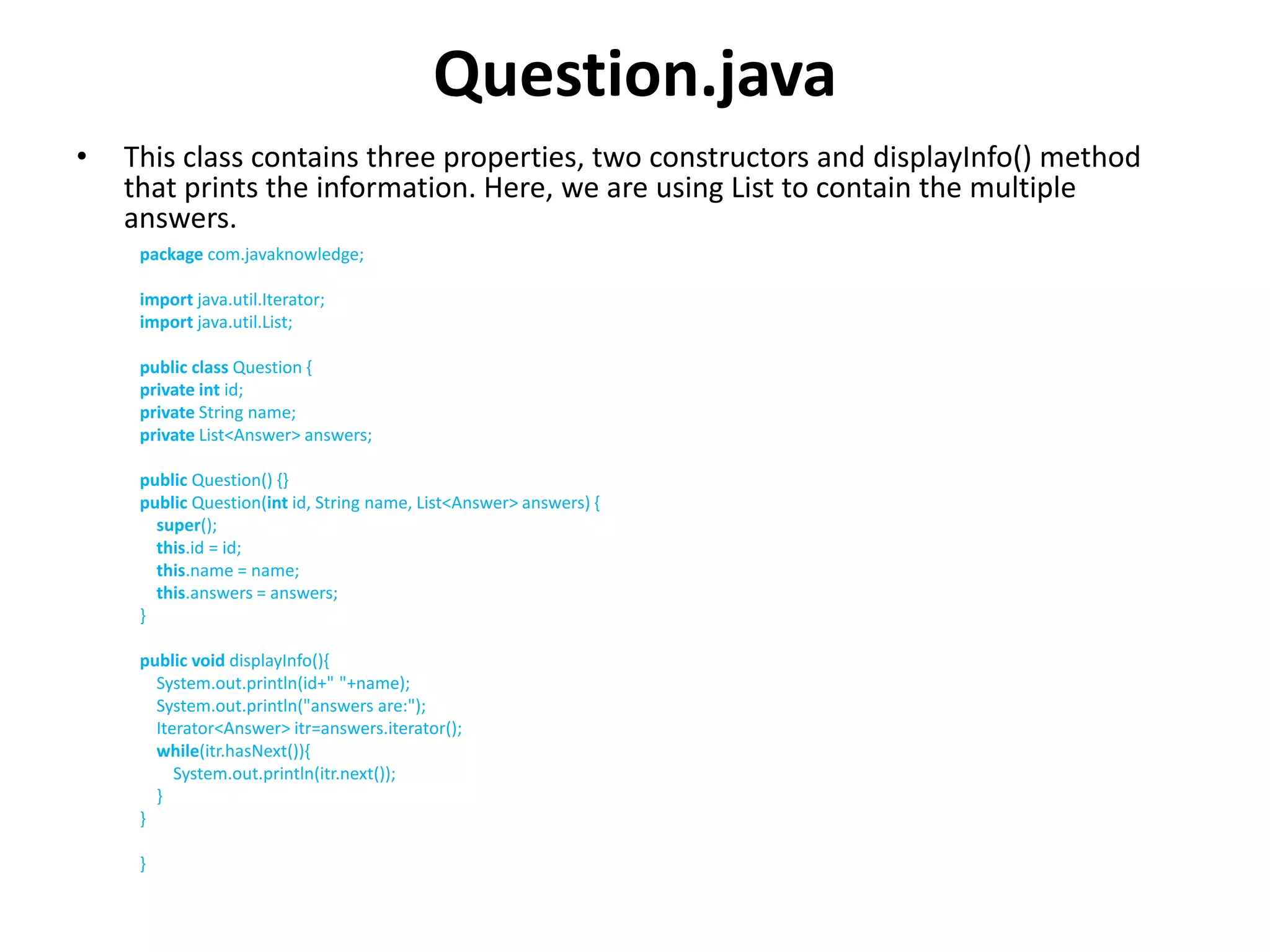 Question.java
• This class contains three properties, two constructors and displayInfo() method
that prints the information. Here, we are using List to contain the multiple
answers.
package com.javaknowledge;
import java.util.Iterator;
import java.util.List;
public class Question {
private int id;
private String name;
private List<Answer> answers;
public Question() {}
public Question(int id, String name, List<Answer> answers) {
super();
this.id = id;
this.name = name;
this.answers = answers;
}
public void displayInfo(){
System.out.println(id+" "+name);
System.out.println("answers are:");
Iterator<Answer> itr=answers.iterator();
while(itr.hasNext()){
System.out.println(itr.next());
}
}
}
 