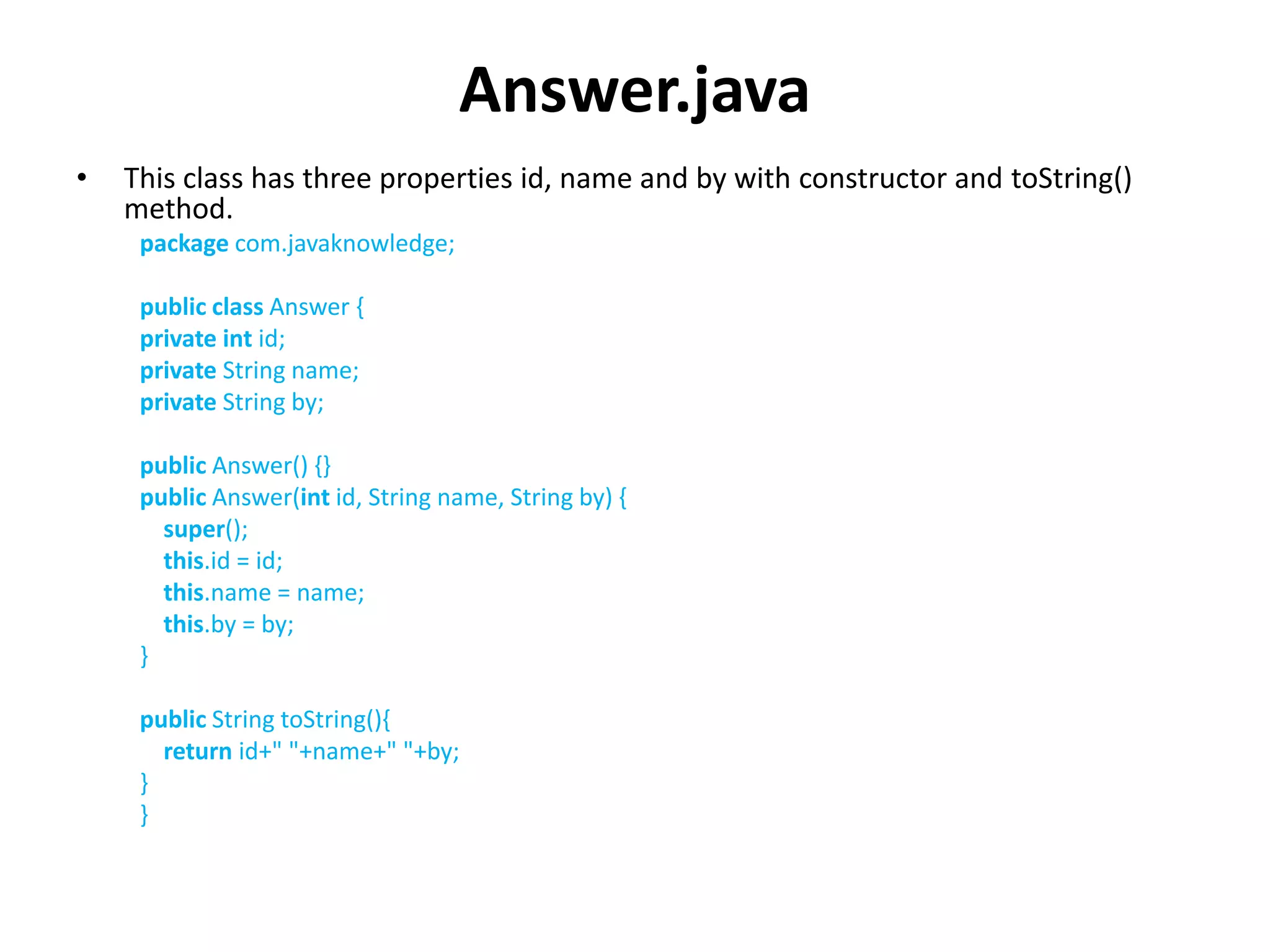 Answer.java
• This class has three properties id, name and by with constructor and toString()
method.
package com.javaknowledge;
public class Answer {
private int id;
private String name;
private String by;
public Answer() {}
public Answer(int id, String name, String by) {
super();
this.id = id;
this.name = name;
this.by = by;
}
public String toString(){
return id+" "+name+" "+by;
}
}
 