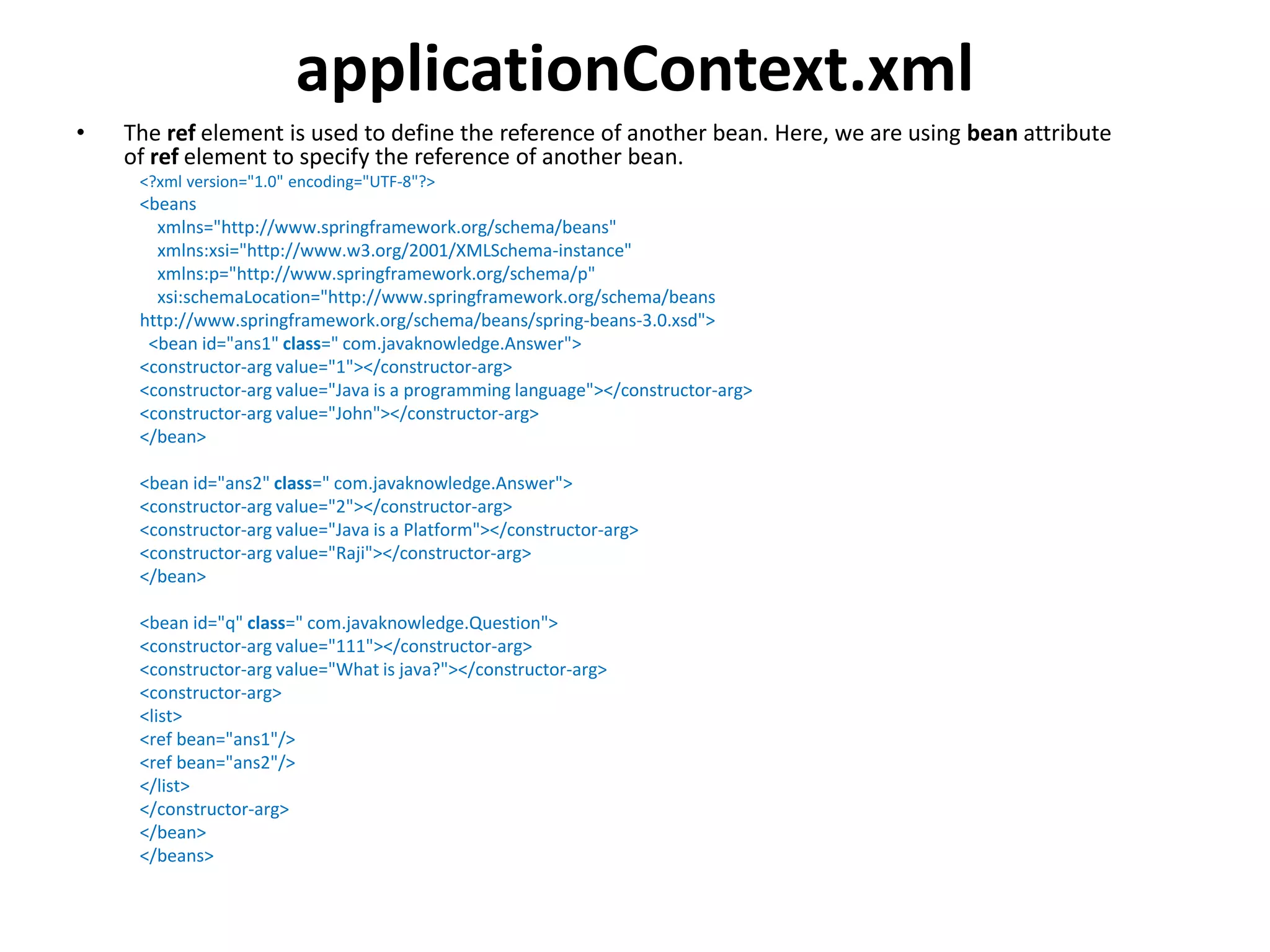 applicationContext.xml
• The ref element is used to define the reference of another bean. Here, we are using bean attribute
of ref element to specify the reference of another bean.
<?xml version="1.0" encoding="UTF-8"?>
<beans
xmlns="http://www.springframework.org/schema/beans"
xmlns:xsi="http://www.w3.org/2001/XMLSchema-instance"
xmlns:p="http://www.springframework.org/schema/p"
xsi:schemaLocation="http://www.springframework.org/schema/beans
http://www.springframework.org/schema/beans/spring-beans-3.0.xsd">
<bean id="ans1" class=" com.javaknowledge.Answer">
<constructor-arg value="1"></constructor-arg>
<constructor-arg value="Java is a programming language"></constructor-arg>
<constructor-arg value="John"></constructor-arg>
</bean>
<bean id="ans2" class=" com.javaknowledge.Answer">
<constructor-arg value="2"></constructor-arg>
<constructor-arg value="Java is a Platform"></constructor-arg>
<constructor-arg value="Raji"></constructor-arg>
</bean>
<bean id="q" class=" com.javaknowledge.Question">
<constructor-arg value="111"></constructor-arg>
<constructor-arg value="What is java?"></constructor-arg>
<constructor-arg>
<list>
<ref bean="ans1"/>
<ref bean="ans2"/>
</list>
</constructor-arg>
</bean>
</beans>
 