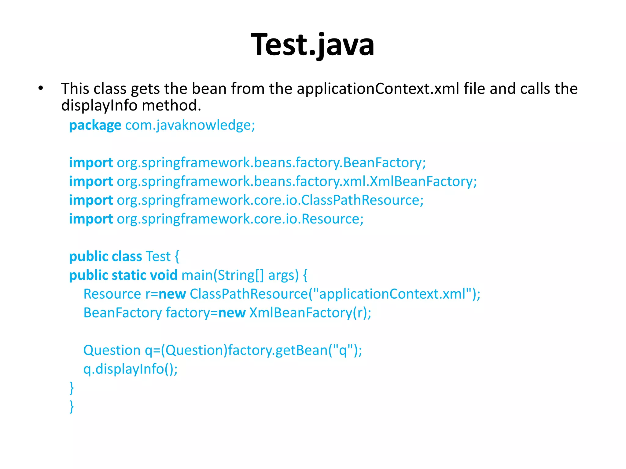 Test.java
• This class gets the bean from the applicationContext.xml file and calls the
displayInfo method.
package com.javaknowledge;
import org.springframework.beans.factory.BeanFactory;
import org.springframework.beans.factory.xml.XmlBeanFactory;
import org.springframework.core.io.ClassPathResource;
import org.springframework.core.io.Resource;
public class Test {
public static void main(String[] args) {
Resource r=new ClassPathResource("applicationContext.xml");
BeanFactory factory=new XmlBeanFactory(r);
Question q=(Question)factory.getBean("q");
q.displayInfo();
}
}
 
