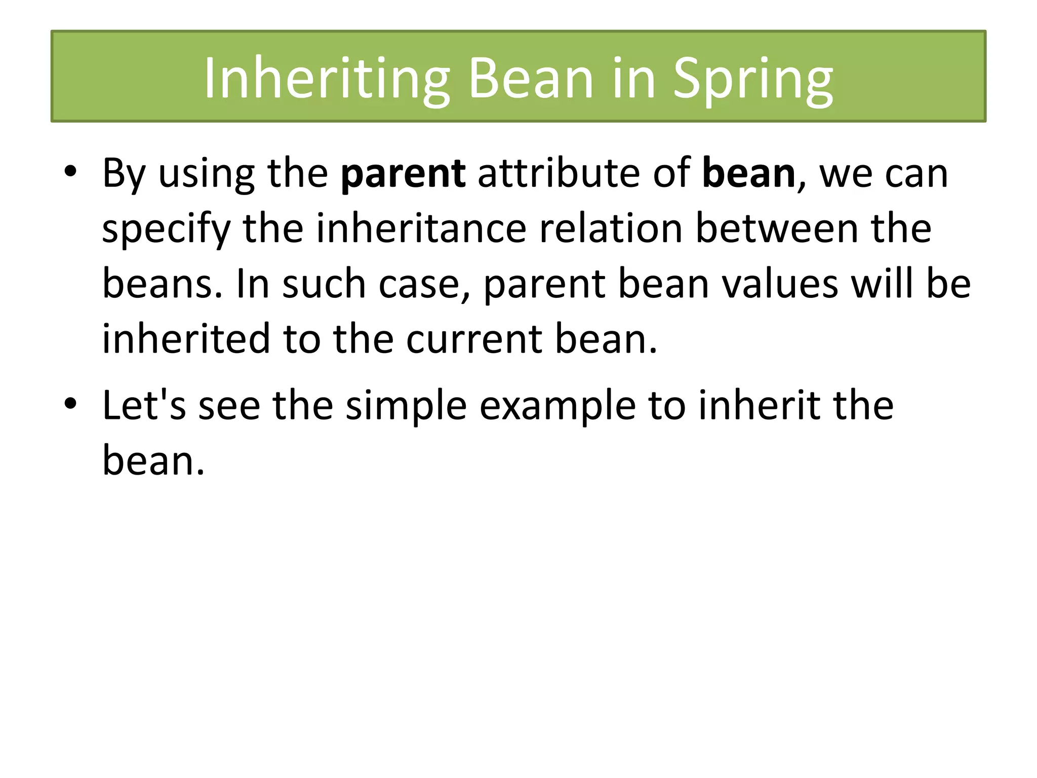 Inheriting Bean in Spring
• By using the parent attribute of bean, we can
specify the inheritance relation between the
beans. In such case, parent bean values will be
inherited to the current bean.
• Let's see the simple example to inherit the
bean.
 