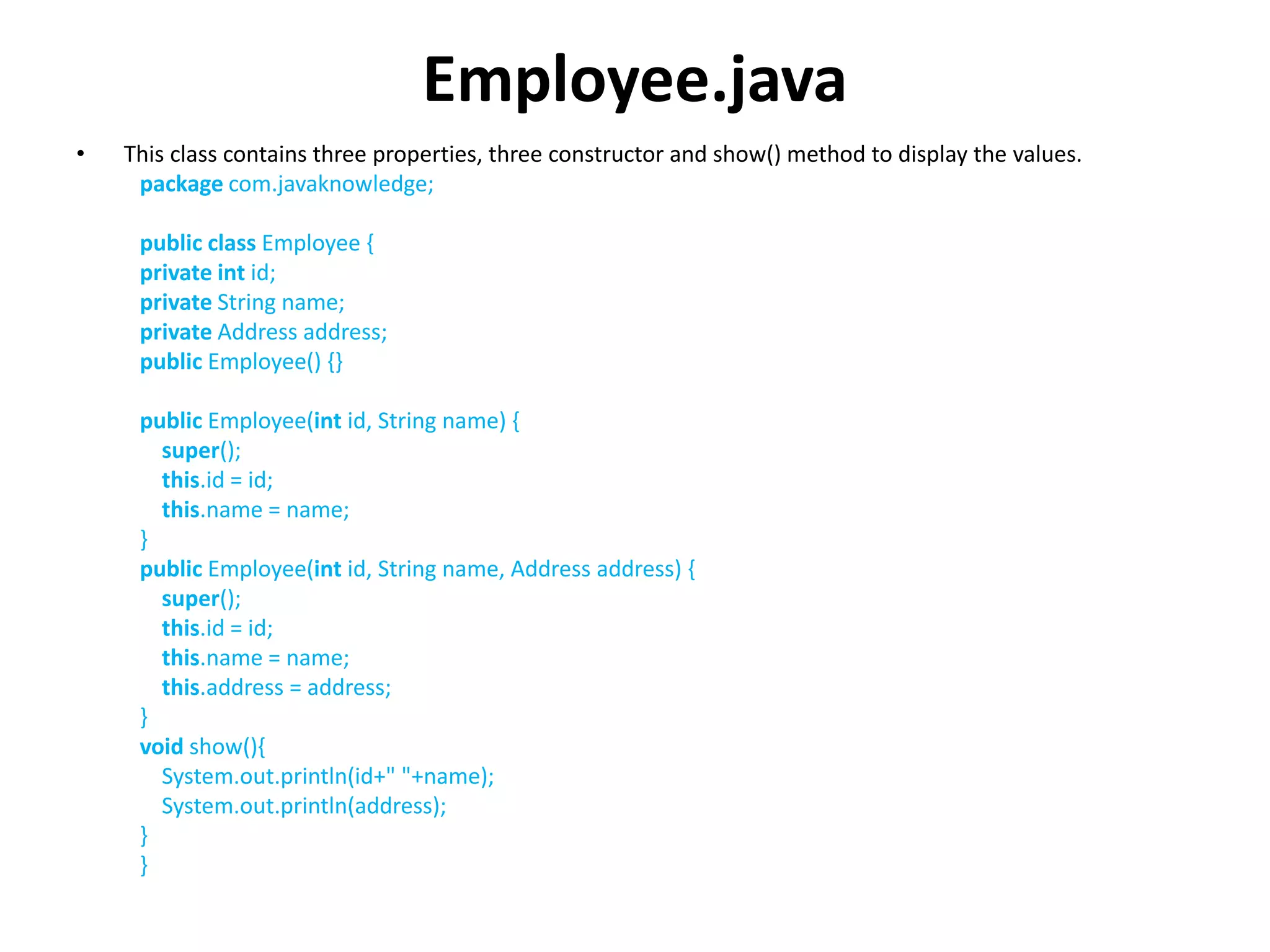 Employee.java
• This class contains three properties, three constructor and show() method to display the values.
package com.javaknowledge;
public class Employee {
private int id;
private String name;
private Address address;
public Employee() {}
public Employee(int id, String name) {
super();
this.id = id;
this.name = name;
}
public Employee(int id, String name, Address address) {
super();
this.id = id;
this.name = name;
this.address = address;
}
void show(){
System.out.println(id+" "+name);
System.out.println(address);
}
}
 