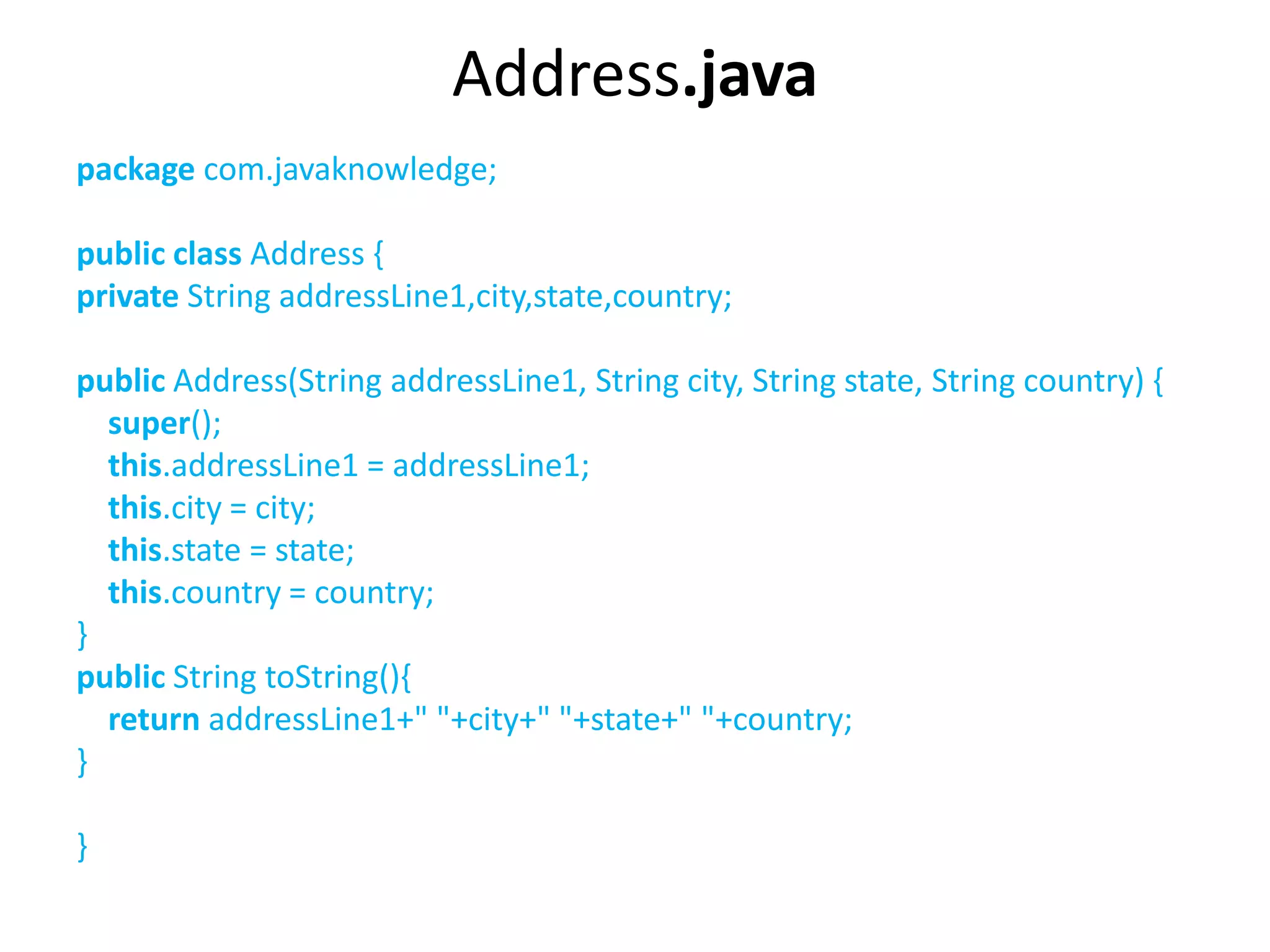 Address.java
package com.javaknowledge;
public class Address {
private String addressLine1,city,state,country;
public Address(String addressLine1, String city, String state, String country) {
super();
this.addressLine1 = addressLine1;
this.city = city;
this.state = state;
this.country = country;
}
public String toString(){
return addressLine1+" "+city+" "+state+" "+country;
}
}
 