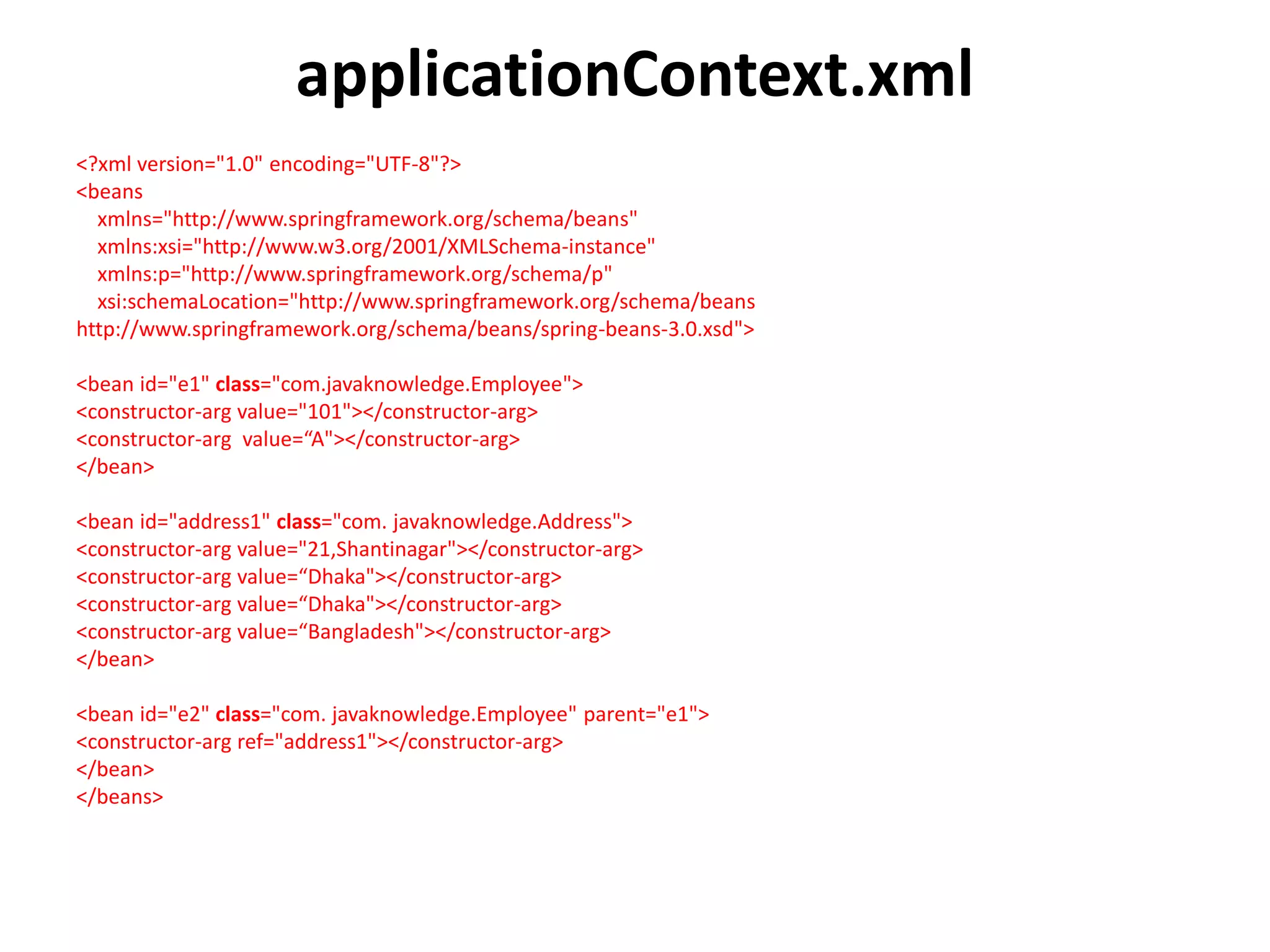 applicationContext.xml
<?xml version="1.0" encoding="UTF-8"?>
<beans
xmlns="http://www.springframework.org/schema/beans"
xmlns:xsi="http://www.w3.org/2001/XMLSchema-instance"
xmlns:p="http://www.springframework.org/schema/p"
xsi:schemaLocation="http://www.springframework.org/schema/beans
http://www.springframework.org/schema/beans/spring-beans-3.0.xsd">
<bean id="e1" class="com.javaknowledge.Employee">
<constructor-arg value="101"></constructor-arg>
<constructor-arg value=“A"></constructor-arg>
</bean>
<bean id="address1" class="com. javaknowledge.Address">
<constructor-arg value="21,Shantinagar"></constructor-arg>
<constructor-arg value=“Dhaka"></constructor-arg>
<constructor-arg value=“Dhaka"></constructor-arg>
<constructor-arg value=“Bangladesh"></constructor-arg>
</bean>
<bean id="e2" class="com. javaknowledge.Employee" parent="e1">
<constructor-arg ref="address1"></constructor-arg>
</bean>
</beans>
 
