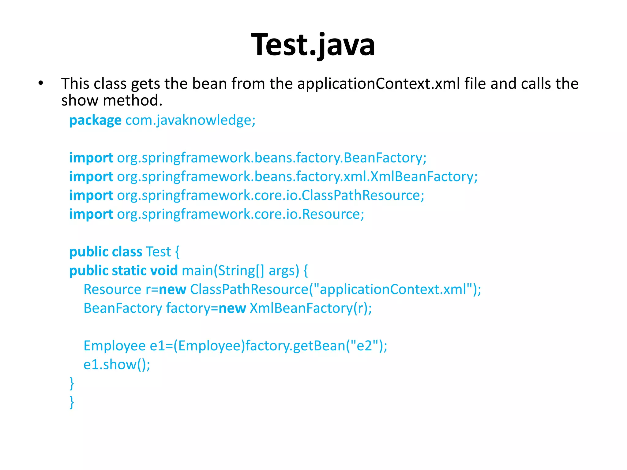 Test.java
• This class gets the bean from the applicationContext.xml file and calls the
show method.
package com.javaknowledge;
import org.springframework.beans.factory.BeanFactory;
import org.springframework.beans.factory.xml.XmlBeanFactory;
import org.springframework.core.io.ClassPathResource;
import org.springframework.core.io.Resource;
public class Test {
public static void main(String[] args) {
Resource r=new ClassPathResource("applicationContext.xml");
BeanFactory factory=new XmlBeanFactory(r);
Employee e1=(Employee)factory.getBean("e2");
e1.show();
}
}
 