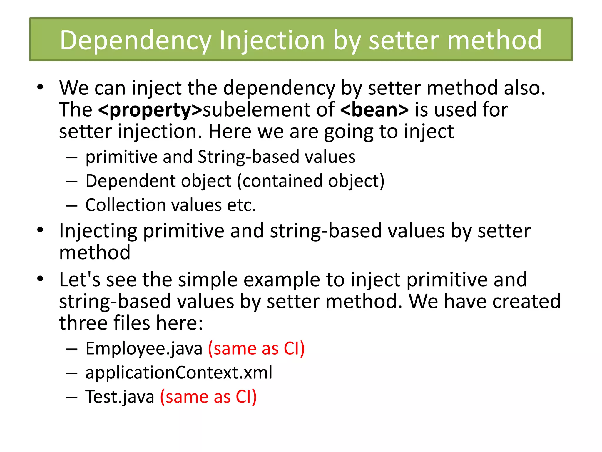 Dependency Injection by setter method
• We can inject the dependency by setter method also.
The <property>subelement of <bean> is used for
setter injection. Here we are going to inject
– primitive and String-based values
– Dependent object (contained object)
– Collection values etc.
• Injecting primitive and string-based values by setter
method
• Let's see the simple example to inject primitive and
string-based values by setter method. We have created
three files here:
– Employee.java (same as CI)
– applicationContext.xml
– Test.java (same as CI)
 