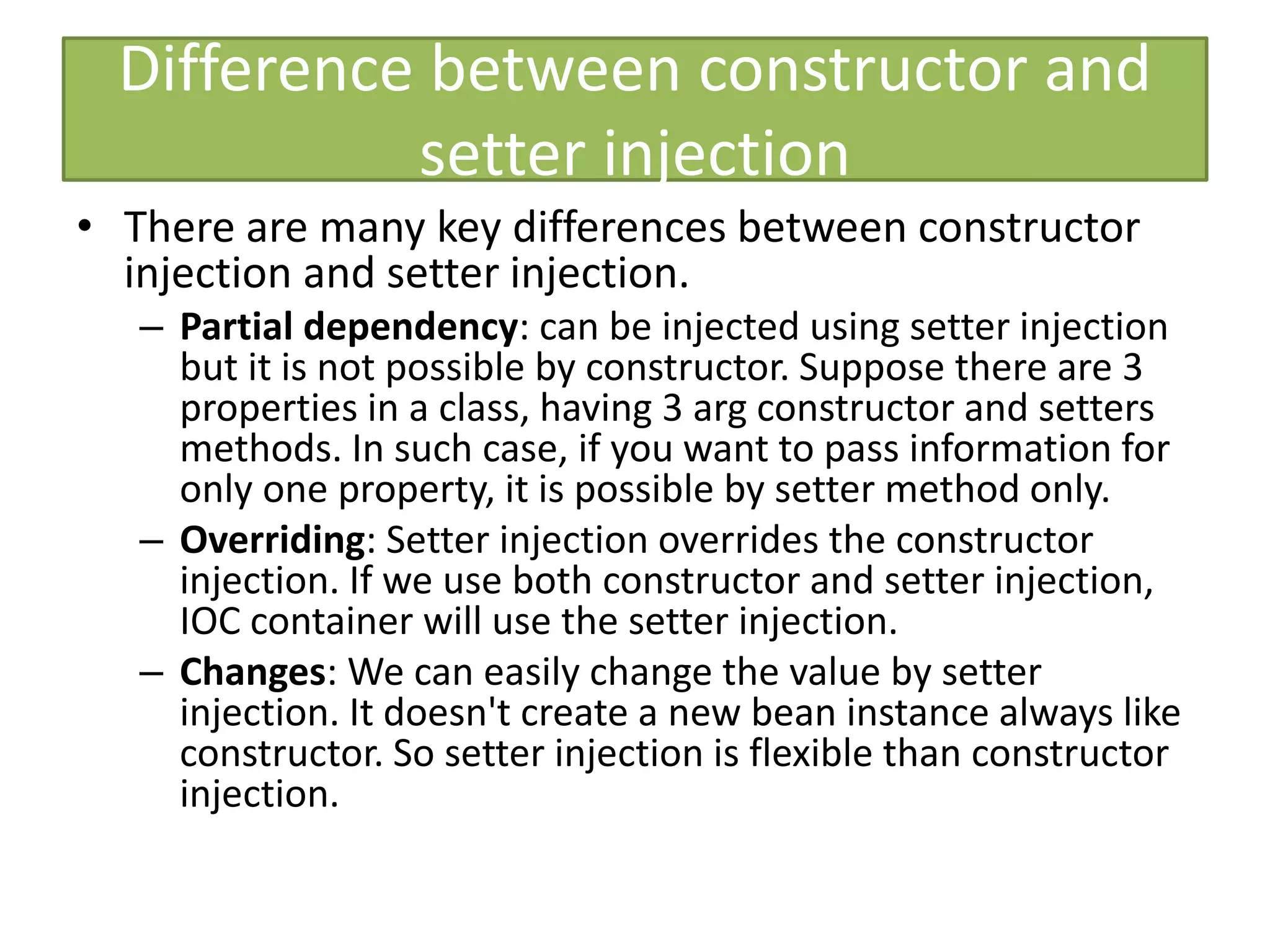 Difference between constructor and
setter injection
• There are many key differences between constructor
injection and setter injection.
– Partial dependency: can be injected using setter injection
but it is not possible by constructor. Suppose there are 3
properties in a class, having 3 arg constructor and setters
methods. In such case, if you want to pass information for
only one property, it is possible by setter method only.
– Overriding: Setter injection overrides the constructor
injection. If we use both constructor and setter injection,
IOC container will use the setter injection.
– Changes: We can easily change the value by setter
injection. It doesn't create a new bean instance always like
constructor. So setter injection is flexible than constructor
injection.
 