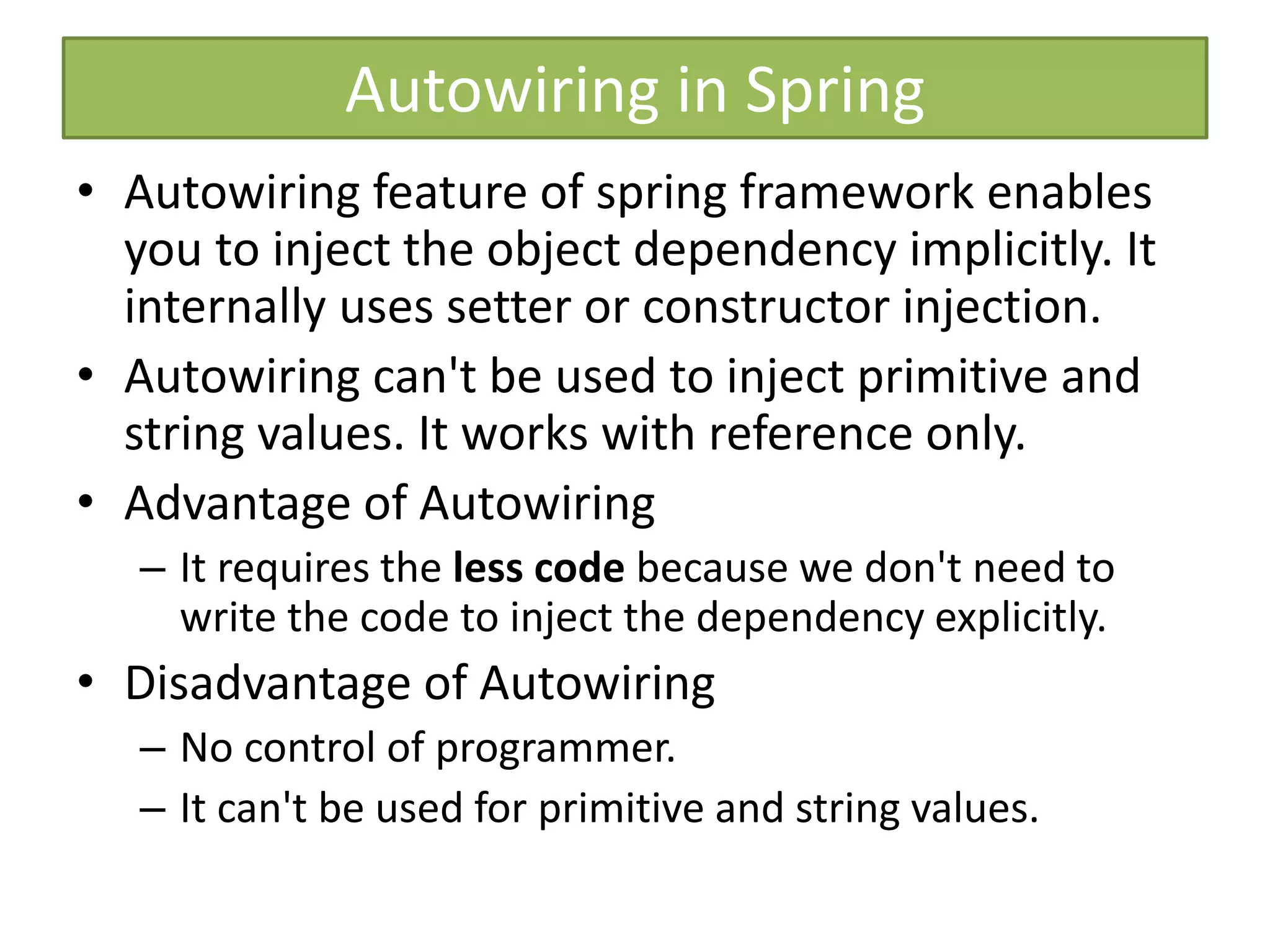 Autowiring in Spring
• Autowiring feature of spring framework enables
you to inject the object dependency implicitly. It
internally uses setter or constructor injection.
• Autowiring can't be used to inject primitive and
string values. It works with reference only.
• Advantage of Autowiring
– It requires the less code because we don't need to
write the code to inject the dependency explicitly.
• Disadvantage of Autowiring
– No control of programmer.
– It can't be used for primitive and string values.
 