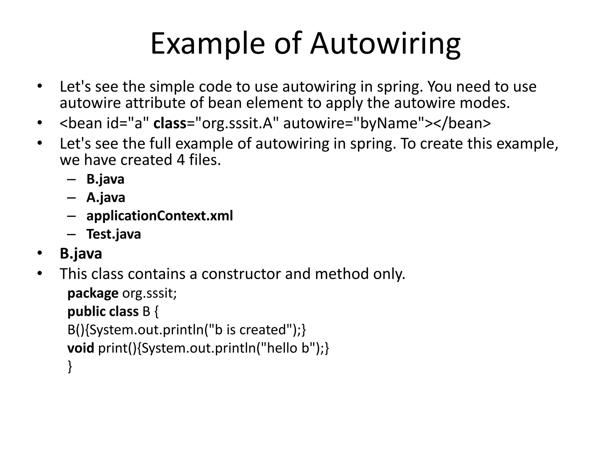 Example of Autowiring
• Let's see the simple code to use autowiring in spring. You need to use
autowire attribute of bean element to apply the autowire modes.
• <bean id="a" class="org.sssit.A" autowire="byName"></bean>
• Let's see the full example of autowiring in spring. To create this example,
we have created 4 files.
– B.java
– A.java
– applicationContext.xml
– Test.java
• B.java
• This class contains a constructor and method only.
package org.sssit;
public class B {
B(){System.out.println("b is created");}
void print(){System.out.println("hello b");}
}
 