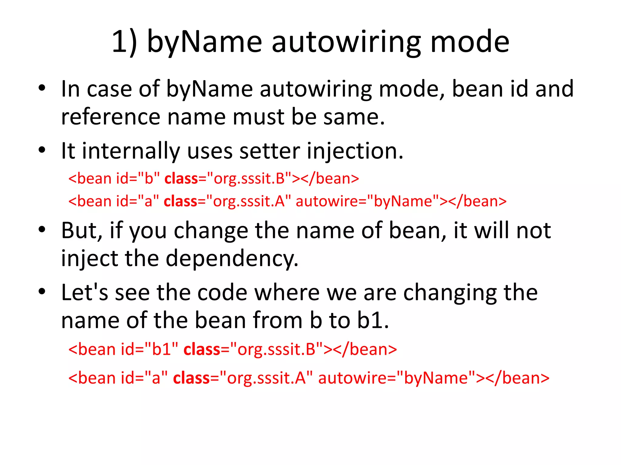 1) byName autowiring mode
• In case of byName autowiring mode, bean id and
reference name must be same.
• It internally uses setter injection.
<bean id="b" class="org.sssit.B"></bean>
<bean id="a" class="org.sssit.A" autowire="byName"></bean>
• But, if you change the name of bean, it will not
inject the dependency.
• Let's see the code where we are changing the
name of the bean from b to b1.
<bean id="b1" class="org.sssit.B"></bean>
<bean id="a" class="org.sssit.A" autowire="byName"></bean>
 