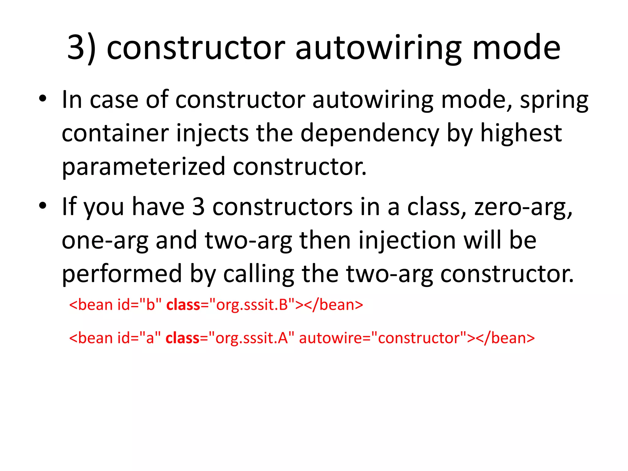 3) constructor autowiring mode
• In case of constructor autowiring mode, spring
container injects the dependency by highest
parameterized constructor.
• If you have 3 constructors in a class, zero-arg,
one-arg and two-arg then injection will be
performed by calling the two-arg constructor.
<bean id="b" class="org.sssit.B"></bean>
<bean id="a" class="org.sssit.A" autowire="constructor"></bean>
 