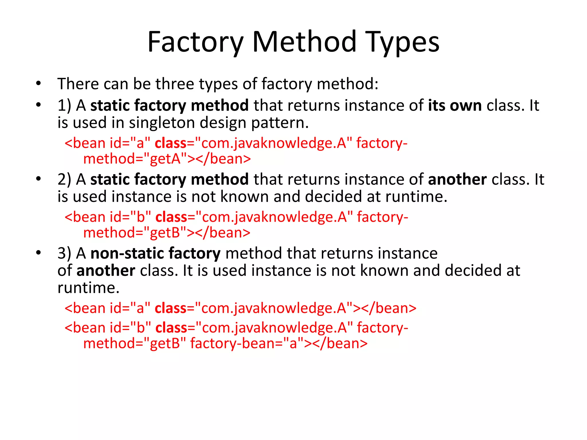 Factory Method Types
• There can be three types of factory method:
• 1) A static factory method that returns instance of its own class. It
is used in singleton design pattern.
<bean id="a" class="com.javaknowledge.A" factory-
method="getA"></bean>
• 2) A static factory method that returns instance of another class. It
is used instance is not known and decided at runtime.
<bean id="b" class="com.javaknowledge.A" factory-
method="getB"></bean>
• 3) A non-static factory method that returns instance
of another class. It is used instance is not known and decided at
runtime.
<bean id="a" class="com.javaknowledge.A"></bean>
<bean id="b" class="com.javaknowledge.A" factory-
method="getB" factory-bean="a"></bean>
 