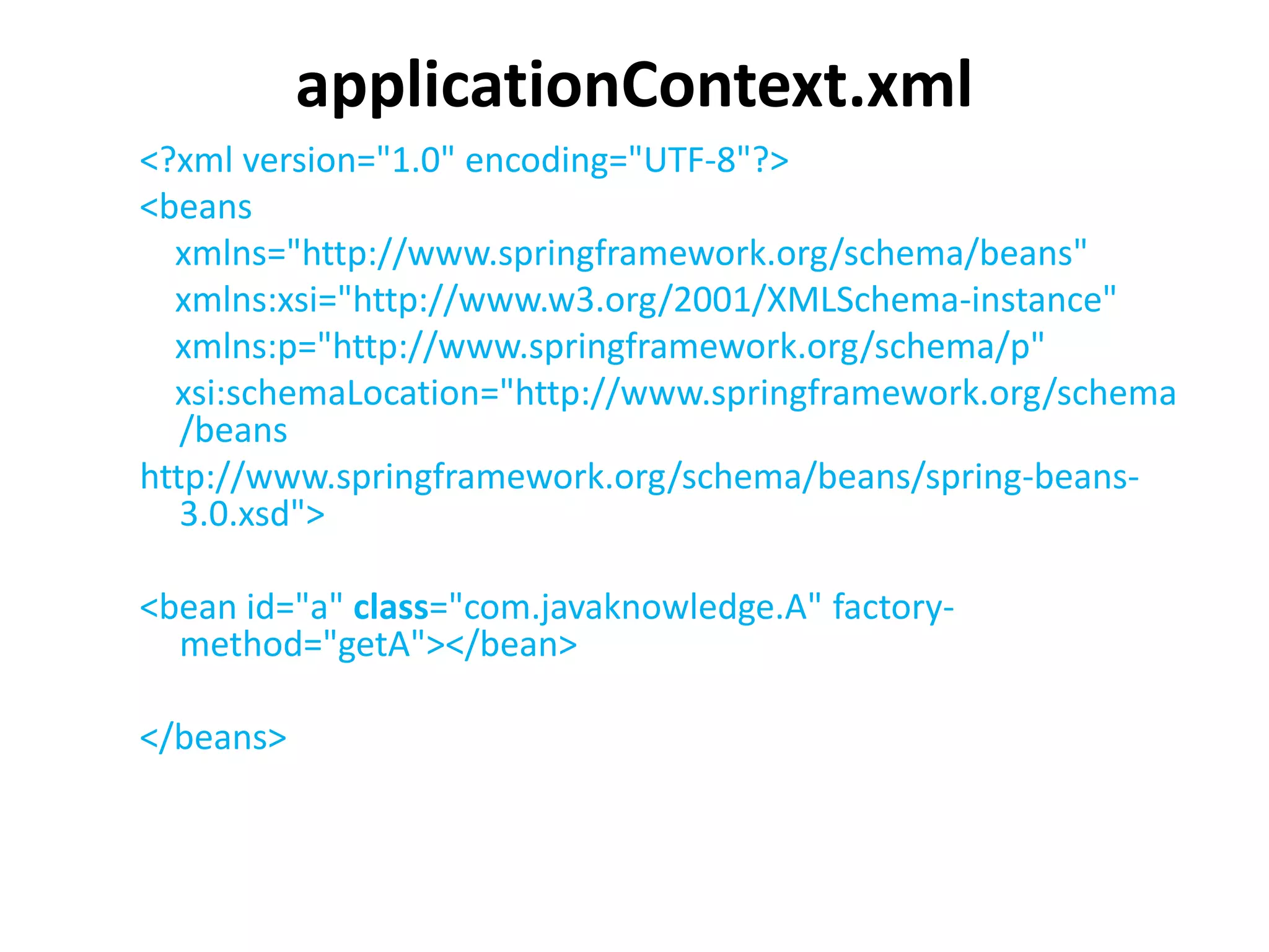 applicationContext.xml
<?xml version="1.0" encoding="UTF-8"?>
<beans
xmlns="http://www.springframework.org/schema/beans"
xmlns:xsi="http://www.w3.org/2001/XMLSchema-instance"
xmlns:p="http://www.springframework.org/schema/p"
xsi:schemaLocation="http://www.springframework.org/schema
/beans
http://www.springframework.org/schema/beans/spring-beans-
3.0.xsd">
<bean id="a" class="com.javaknowledge.A" factory-
method="getA"></bean>
</beans>
 
