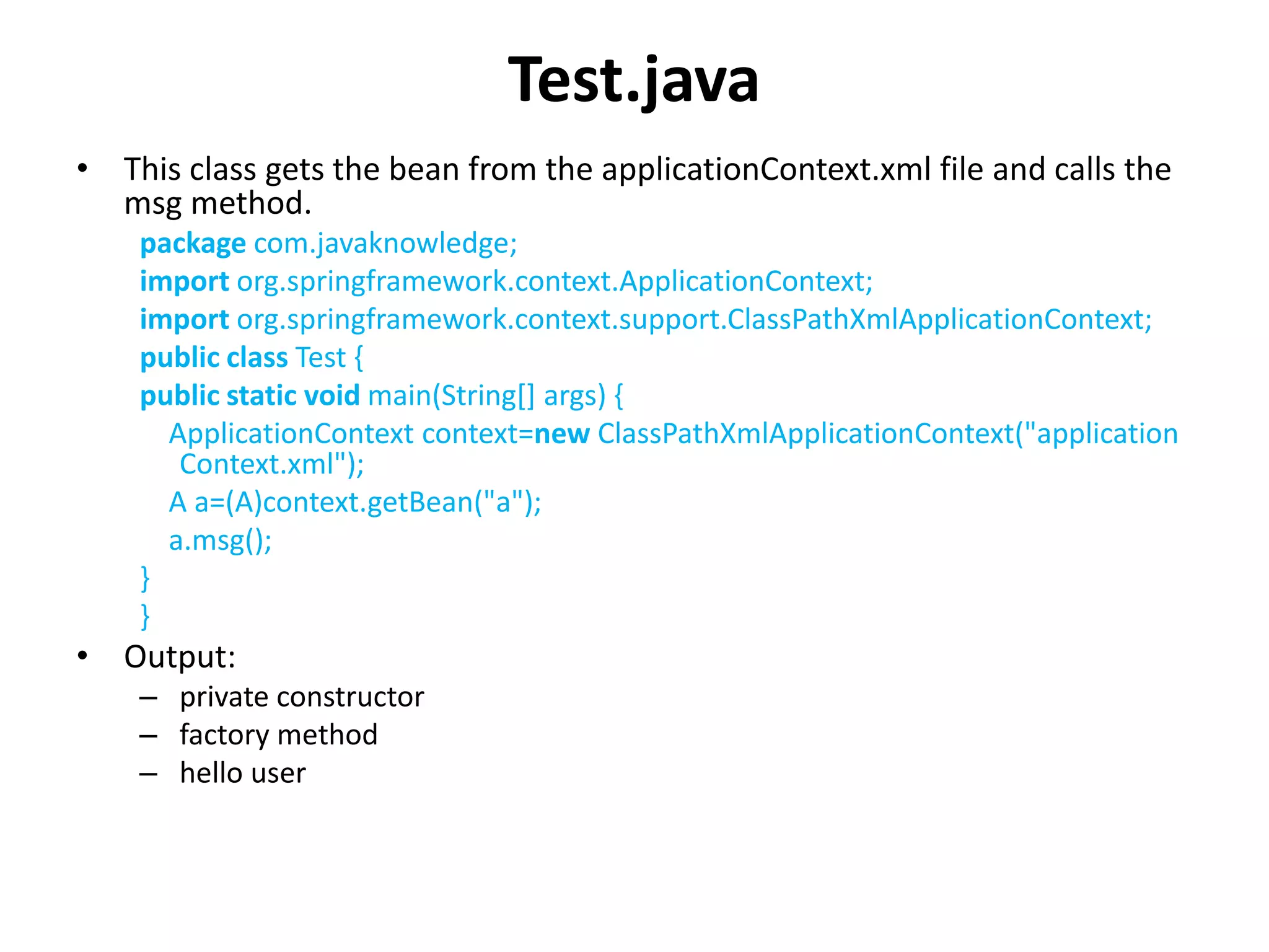 Test.java
• This class gets the bean from the applicationContext.xml file and calls the
msg method.
package com.javaknowledge;
import org.springframework.context.ApplicationContext;
import org.springframework.context.support.ClassPathXmlApplicationContext;
public class Test {
public static void main(String[] args) {
ApplicationContext context=new ClassPathXmlApplicationContext("application
Context.xml");
A a=(A)context.getBean("a");
a.msg();
}
}
• Output:
– private constructor
– factory method
– hello user
 