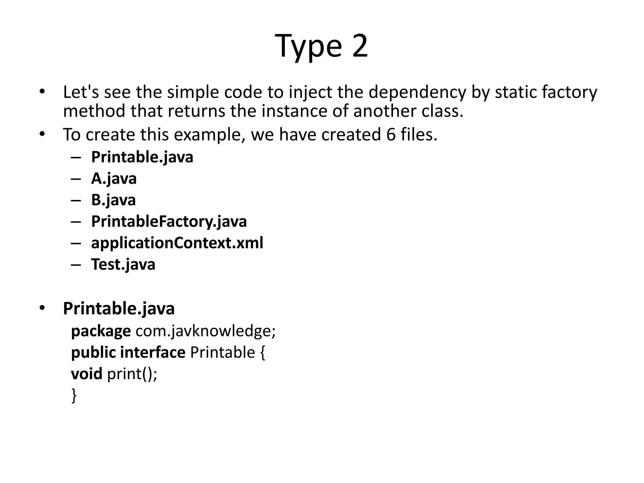 Type 2
• Let's see the simple code to inject the dependency by static factory
method that returns the instance of another class.
• To create this example, we have created 6 files.
– Printable.java
– A.java
– B.java
– PrintableFactory.java
– applicationContext.xml
– Test.java
• Printable.java
package com.javknowledge;
public interface Printable {
void print();
}
 