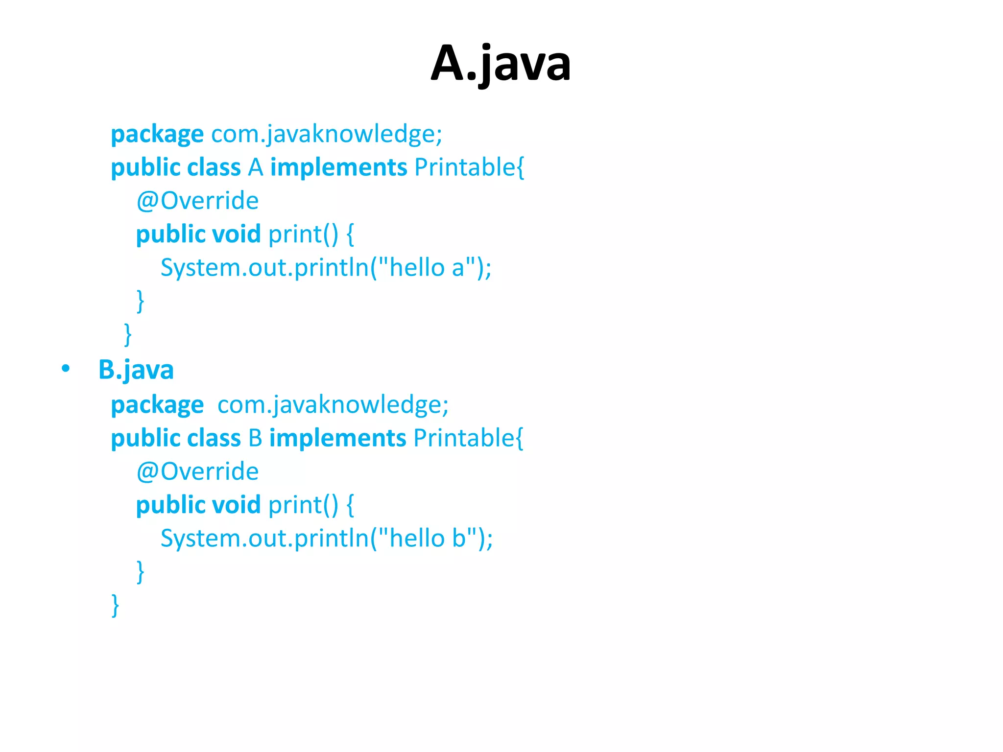 A.java
package com.javaknowledge;
public class A implements Printable{
@Override
public void print() {
System.out.println("hello a");
}
}
• B.java
package com.javaknowledge;
public class B implements Printable{
@Override
public void print() {
System.out.println("hello b");
}
}
 