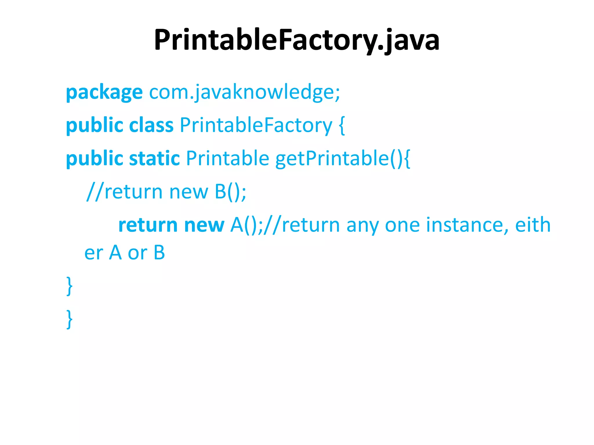 PrintableFactory.java
package com.javaknowledge;
public class PrintableFactory {
public static Printable getPrintable(){
//return new B();
return new A();//return any one instance, eith
er A or B
}
}
 