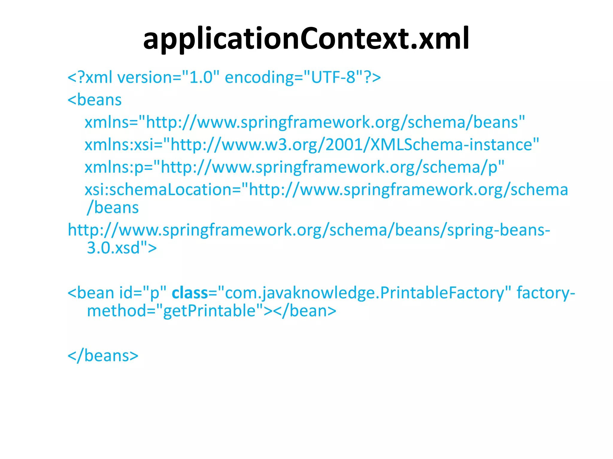 applicationContext.xml
<?xml version="1.0" encoding="UTF-8"?>
<beans
xmlns="http://www.springframework.org/schema/beans"
xmlns:xsi="http://www.w3.org/2001/XMLSchema-instance"
xmlns:p="http://www.springframework.org/schema/p"
xsi:schemaLocation="http://www.springframework.org/schema
/beans
http://www.springframework.org/schema/beans/spring-beans-
3.0.xsd">
<bean id="p" class="com.javaknowledge.PrintableFactory" factory-
method="getPrintable"></bean>
</beans>
 