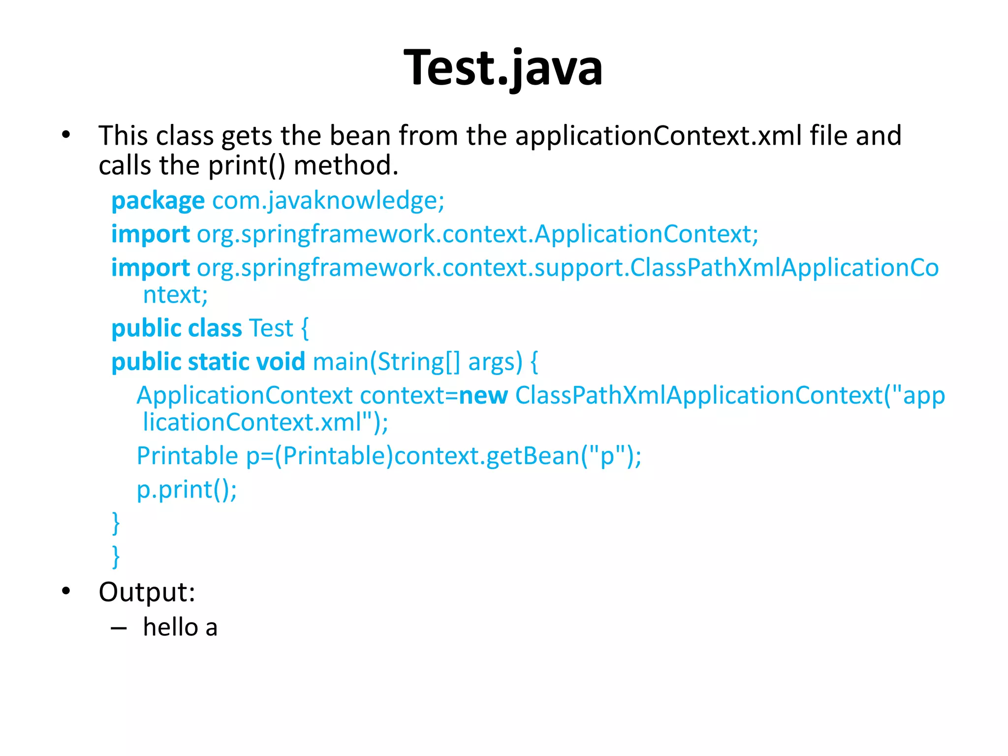 Test.java
• This class gets the bean from the applicationContext.xml file and
calls the print() method.
package com.javaknowledge;
import org.springframework.context.ApplicationContext;
import org.springframework.context.support.ClassPathXmlApplicationCo
ntext;
public class Test {
public static void main(String[] args) {
ApplicationContext context=new ClassPathXmlApplicationContext("app
licationContext.xml");
Printable p=(Printable)context.getBean("p");
p.print();
}
}
• Output:
– hello a
 
