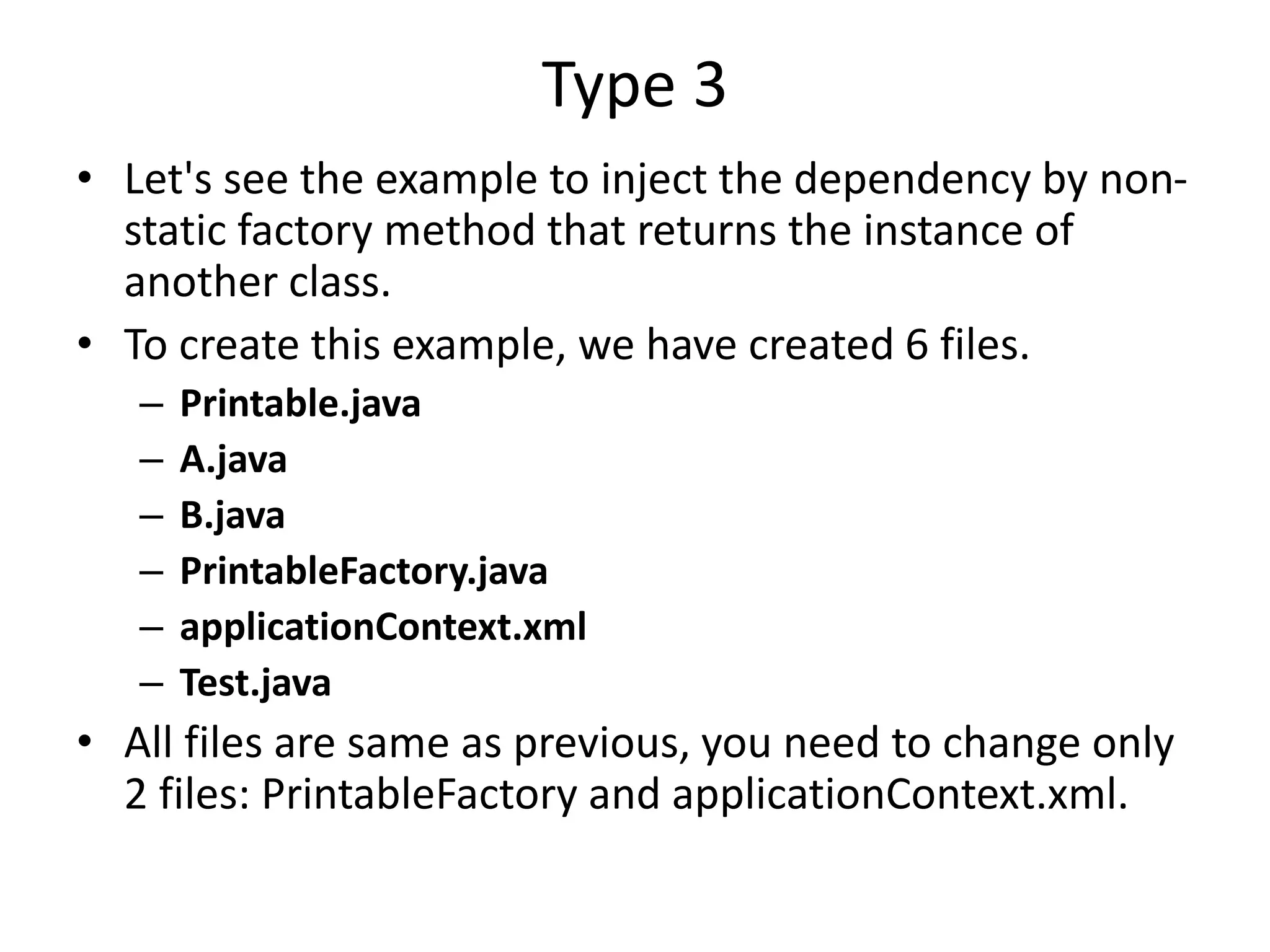 Type 3
• Let's see the example to inject the dependency by non-
static factory method that returns the instance of
another class.
• To create this example, we have created 6 files.
– Printable.java
– A.java
– B.java
– PrintableFactory.java
– applicationContext.xml
– Test.java
• All files are same as previous, you need to change only
2 files: PrintableFactory and applicationContext.xml.
 