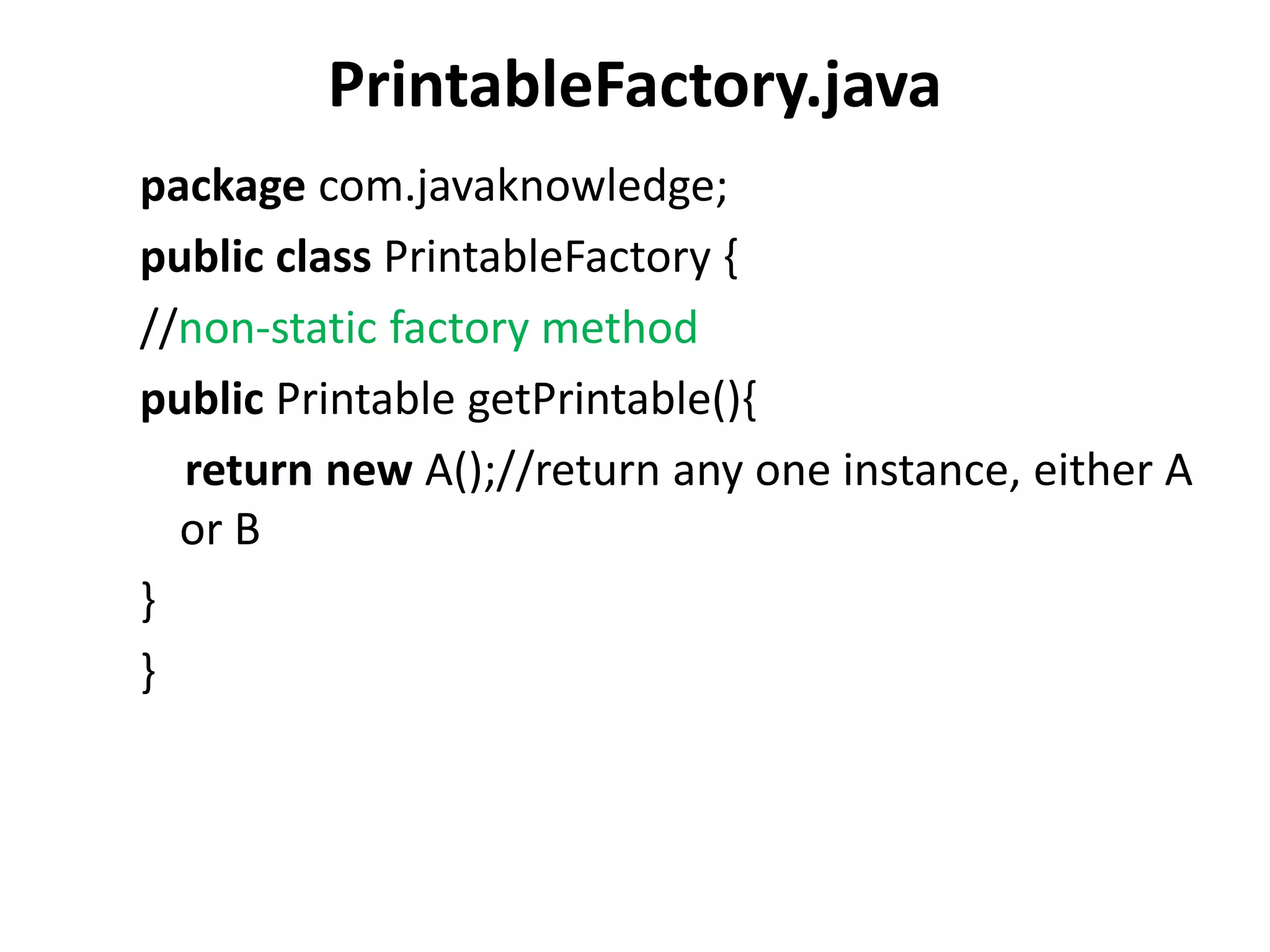 PrintableFactory.java
package com.javaknowledge;
public class PrintableFactory {
//non-static factory method
public Printable getPrintable(){
return new A();//return any one instance, either A
or B
}
}
 