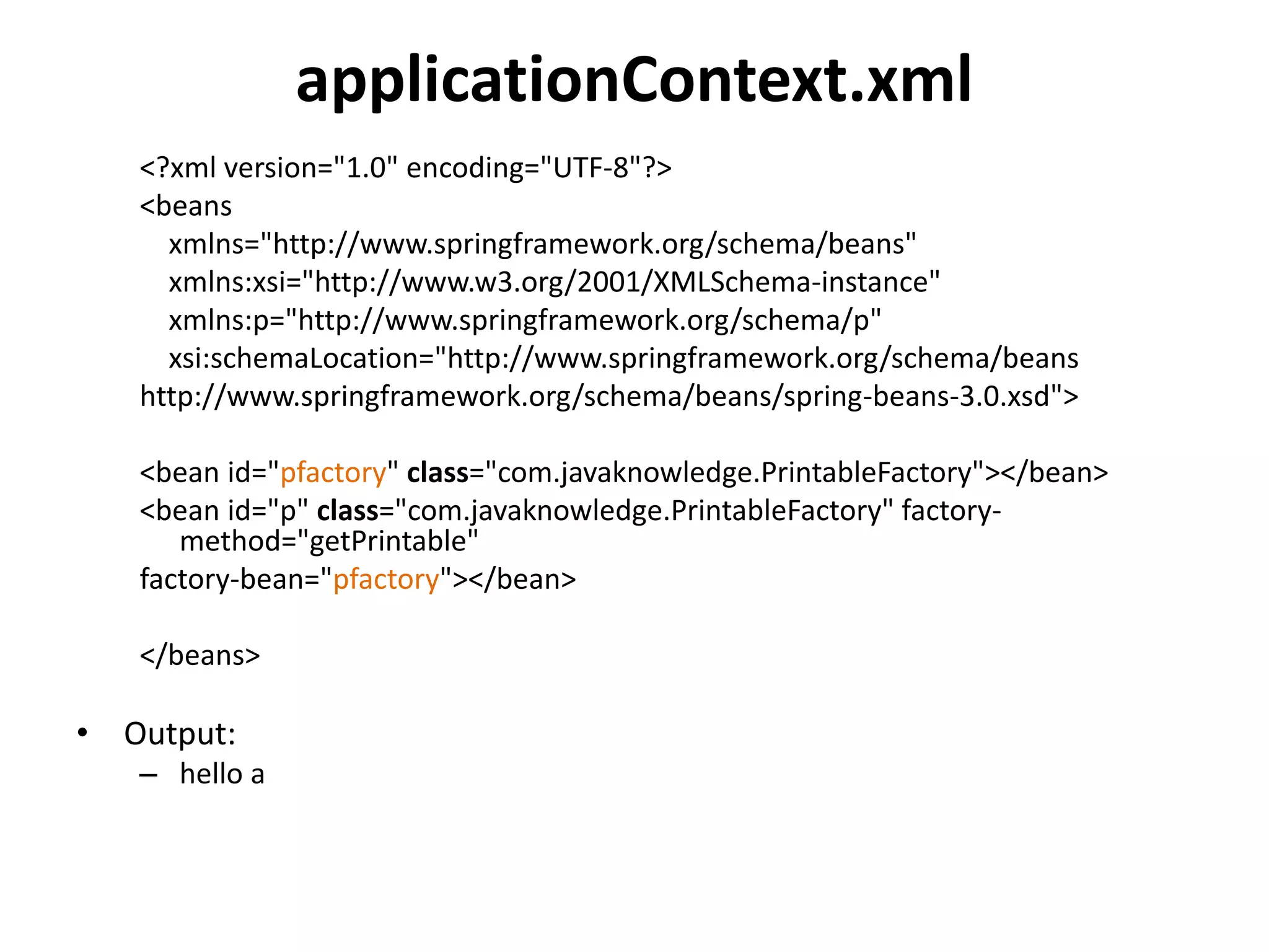 applicationContext.xml
<?xml version="1.0" encoding="UTF-8"?>
<beans
xmlns="http://www.springframework.org/schema/beans"
xmlns:xsi="http://www.w3.org/2001/XMLSchema-instance"
xmlns:p="http://www.springframework.org/schema/p"
xsi:schemaLocation="http://www.springframework.org/schema/beans
http://www.springframework.org/schema/beans/spring-beans-3.0.xsd">
<bean id="pfactory" class="com.javaknowledge.PrintableFactory"></bean>
<bean id="p" class="com.javaknowledge.PrintableFactory" factory-
method="getPrintable"
factory-bean="pfactory"></bean>
</beans>
• Output:
– hello a
 