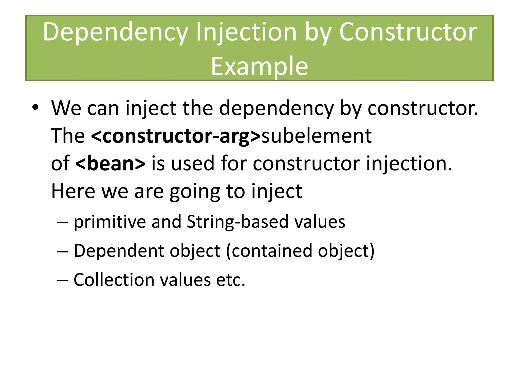 Dependency Injection by Constructor
Example
• We can inject the dependency by constructor.
The <constructor-arg>subelement
of <bean> is used for constructor injection.
Here we are going to inject
– primitive and String-based values
– Dependent object (contained object)
– Collection values etc.
 