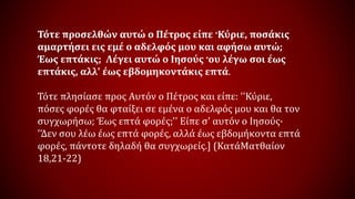 Τότε προσελθών αυτώ ο Πέτρος είπε ·Κύριε, ποσάκις
αμαρτήσει εις εμέ ο αδελφός μου και αφήσω αυτώ;
Έως επτάκις; Λέγει αυτώ ο Ιησούς ·ου λέγω σοι έως
επτάκις, αλλ' έως εβδομηκοντάκις επτά.
Τότε πλησίασε προς Αυτόν ο Πέτρος και είπε: ''Κύριε,
πόσες φορές θα φταίξει σε εμένα ο αδελφός μου και θα τον
συγχωρήσω; Έως επτά φορές;'' Είπε σ' αυτόν ο Ιησούς·
''Δεν σου λέω έως επτά φορές, αλλά έως εβδομήκοντα επτά
φορές, πάντοτε δηλαδή θα συγχωρείς.] (ΚατάΜατθαίον
18,21-22)
 