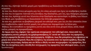 Αν σου πω, νήστεψε πολλές φορές μου προβάλλεις ως δικαιολογία την ασθένεια του
σώματος.
Αν σου πω, δώσε στους φτωχούς μου λες ότι είσαι φτωχός και έχεις να αναθρέψεις παιδιά.
Αν σου πω να έρχεσαι τακτικά στις Συνάξεις της Εκκλησίας, μου λες, έχω διάφορες μέριμνες
Αν σου πω, πρόσεχε αυτά που λέγονται στην Εκκλησία και κατανόησε το βάθος των λόγων
του Θεού, μου προβάλλεις ως δικαιολογία την έλλειψη μορφώσεως.
Αν σου πω, φρόντισε να βοηθήσεις ψυχικά τον αδελφό σου, μου λες ότι δεν υπακούει όταν
τον συμβουλεύω, αφού πολλές φορές του μίλησα και περιφρόνησε τα λόγια μου.
Βέβαια, δεν ευσταθούν οι προφάσεις αυτές και όλα αυτά είναι χλιαρά λόγια, αλλά, παρά
ταύτα, μπορείς να προφασίζεσαι.
Αν όμως σου πω, άφησε την οργή και συγχώρεσε τον αδελφό σου, ποια από τις
προφάσεις αυτές μπορείς να χρησιμοποιήσεις; Γι' αυτό απ' όλες σου τις αμαρτίες,
αυτή η αμαρτία θα σου είναι ασυγχώρητη. Αλήθεια, πως θα μπορέσεις να υψώσεις τα
χέρια σου στον Ουρανό; Πως θα κινήσεις τη γλώσσα σου να προσευχηθείς; Πως θα
ζητήσεις συγνώμη; Ακόμη και αν θέλει ο Θεός να σου συγχωρήσει τις αμαρτίες, δεν
Του το επιτρέπεις εσύ, επειδή δεν συγχωρείς τις αμαρτίες του αδελφού σου... (Ιερός
Χρυσόστομος)
 