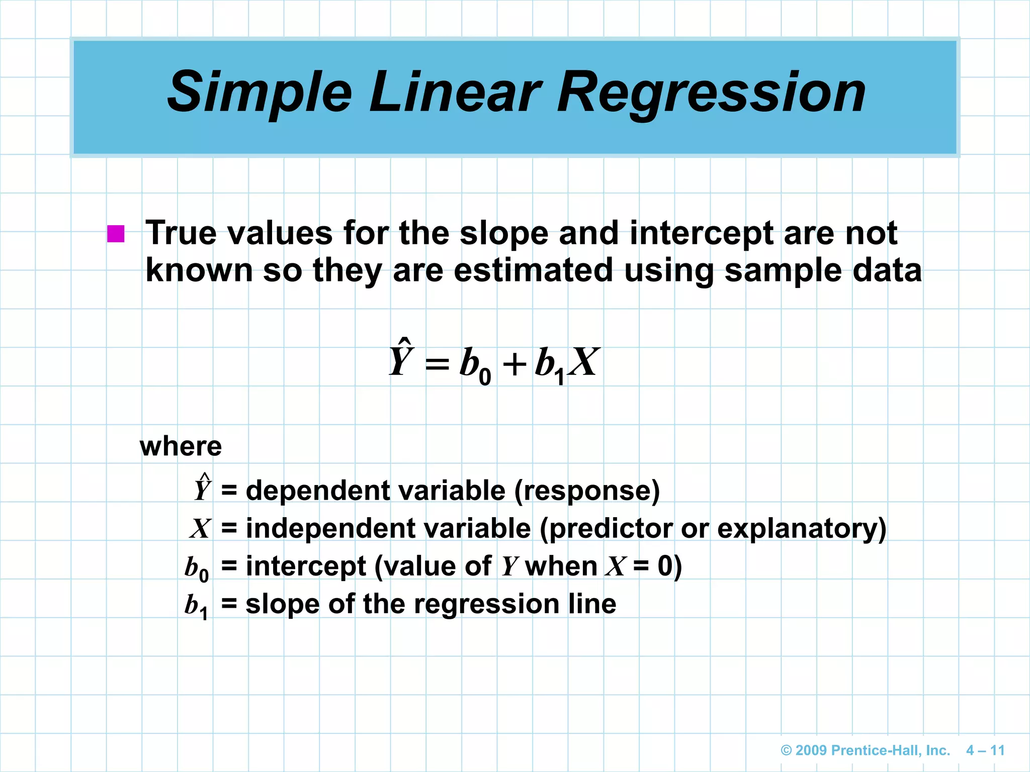 © 2009 Prentice-Hall, Inc. 4 – 11
Simple Linear Regression
 True values for the slope and intercept are not
known so they are estimated using sample data
XbbY 10 ˆ
where
Y = dependent variable (response)
X = independent variable (predictor or explanatory)
b0 = intercept (value of Y when X = 0)
b1 = slope of the regression line
^
 