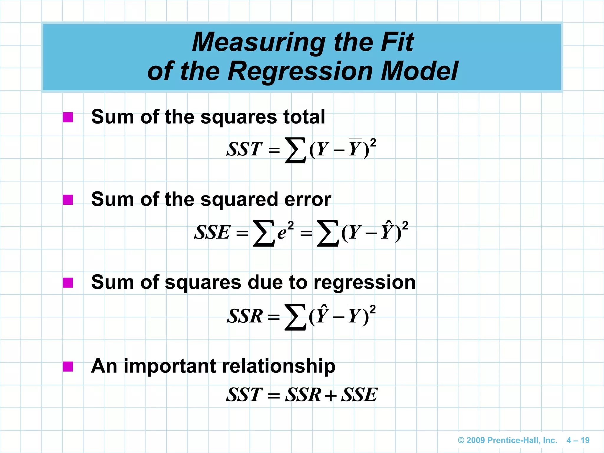 © 2009 Prentice-Hall, Inc. 4 – 19
Measuring the Fit
of the Regression Model
 Sum of the squares total
2
)(  YYSST
 Sum of the squared error
   22
)ˆ( YYeSSE
 Sum of squares due to regression
  2
)ˆ( YYSSR
 An important relationship
SSESSRSST 
 