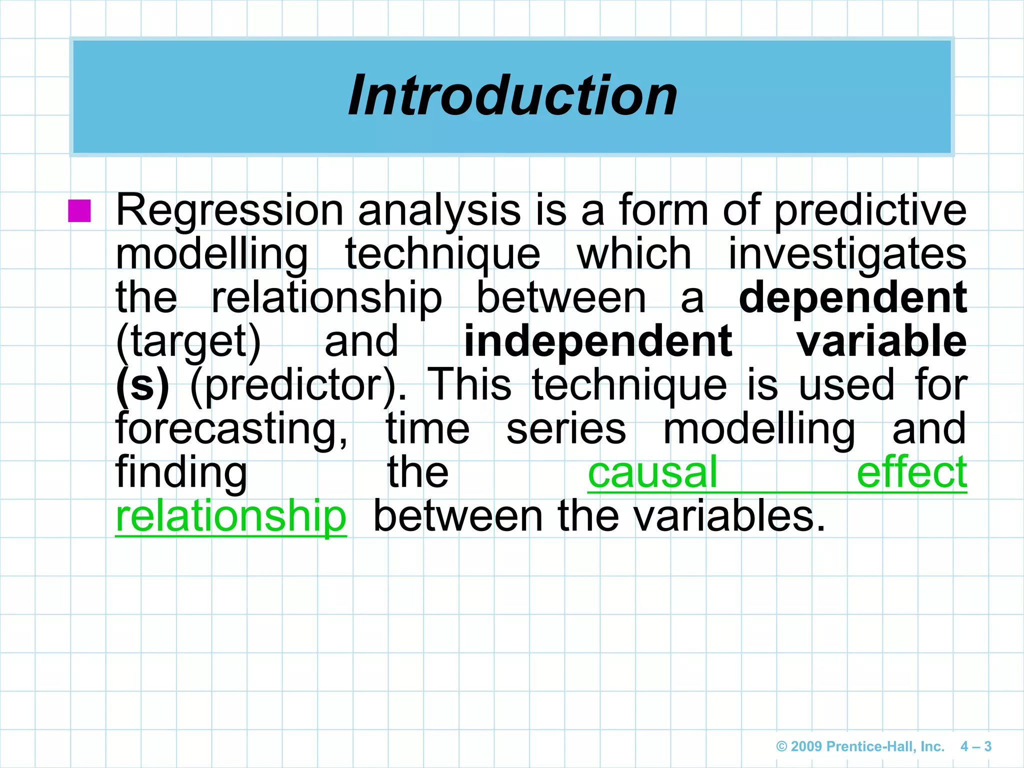 © 2009 Prentice-Hall, Inc. 4 – 3
Introduction
 Regression analysis is a form of predictive
modelling technique which investigates
the relationship between a dependent
(target) and independent variable
(s) (predictor). This technique is used for
forecasting, time series modelling and
finding the causal effect
relationship between the variables.
 