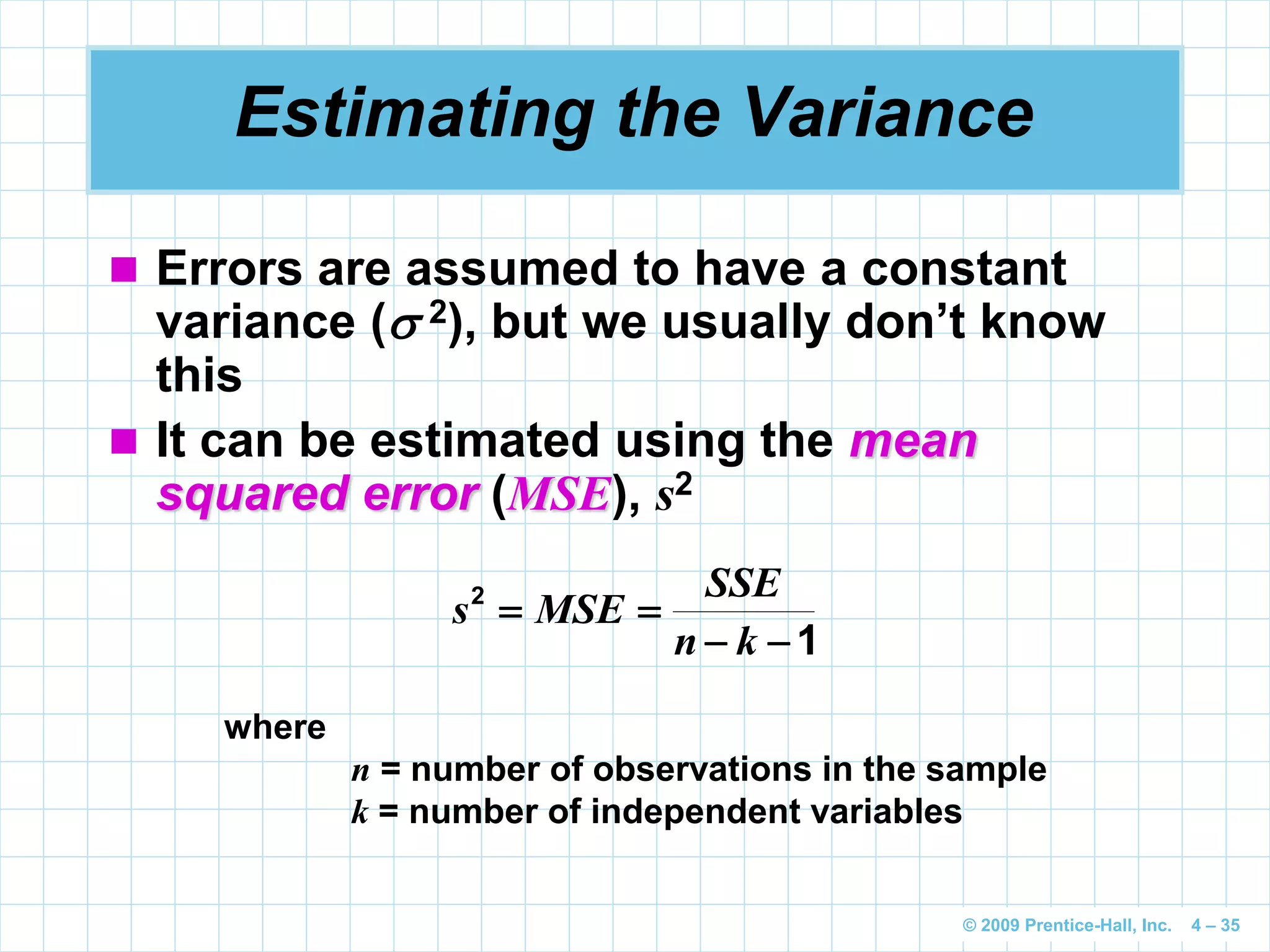 © 2009 Prentice-Hall, Inc. 4 – 35
Estimating the Variance
 Errors are assumed to have a constant
variance ( 2), but we usually don’t know
this
 It can be estimated using the mean
squared error (MSE), s2
1
2


kn
SSE
MSEs
where
n = number of observations in the sample
k = number of independent variables
 