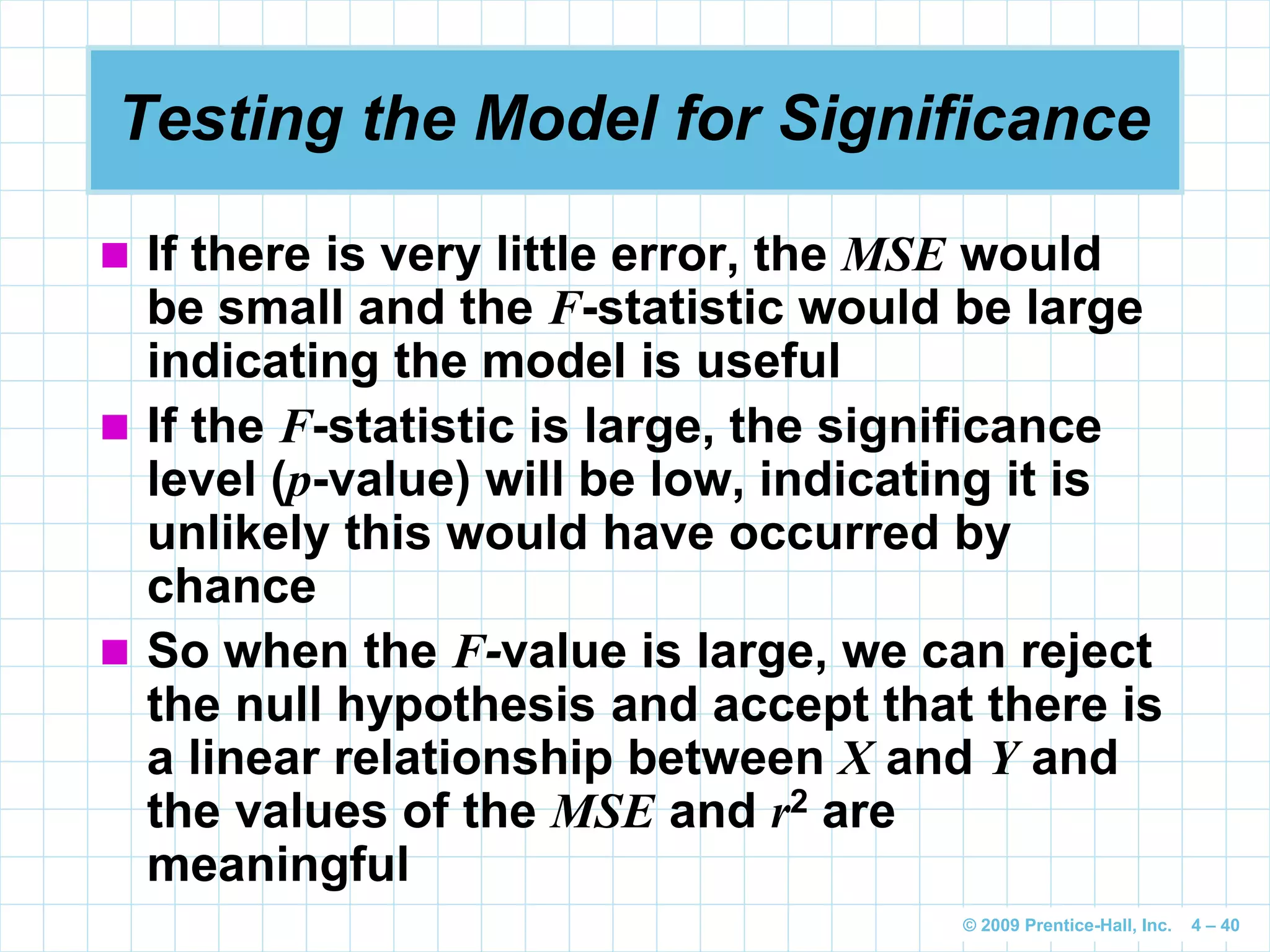 © 2009 Prentice-Hall, Inc. 4 – 40
Testing the Model for Significance
 If there is very little error, the MSE would
be small and the F-statistic would be large
indicating the model is useful
 If the F-statistic is large, the significance
level (p-value) will be low, indicating it is
unlikely this would have occurred by
chance
 So when the F-value is large, we can reject
the null hypothesis and accept that there is
a linear relationship between X and Y and
the values of the MSE and r2 are
meaningful
 