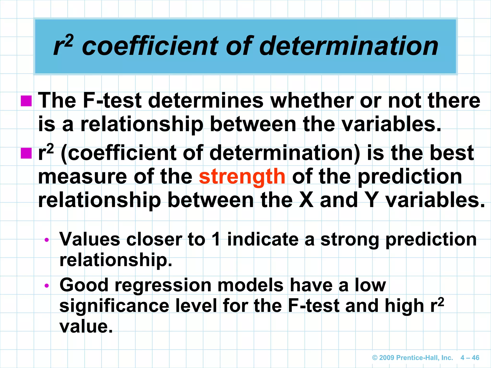 © 2009 Prentice-Hall, Inc. 4 – 46
r2 coefficient of determination
 The F-test determines whether or not there
is a relationship between the variables.
 r2 (coefficient of determination) is the best
measure of the strength of the prediction
relationship between the X and Y variables.
• Values closer to 1 indicate a strong prediction
relationship.
• Good regression models have a low
significance level for the F-test and high r2
value.
 