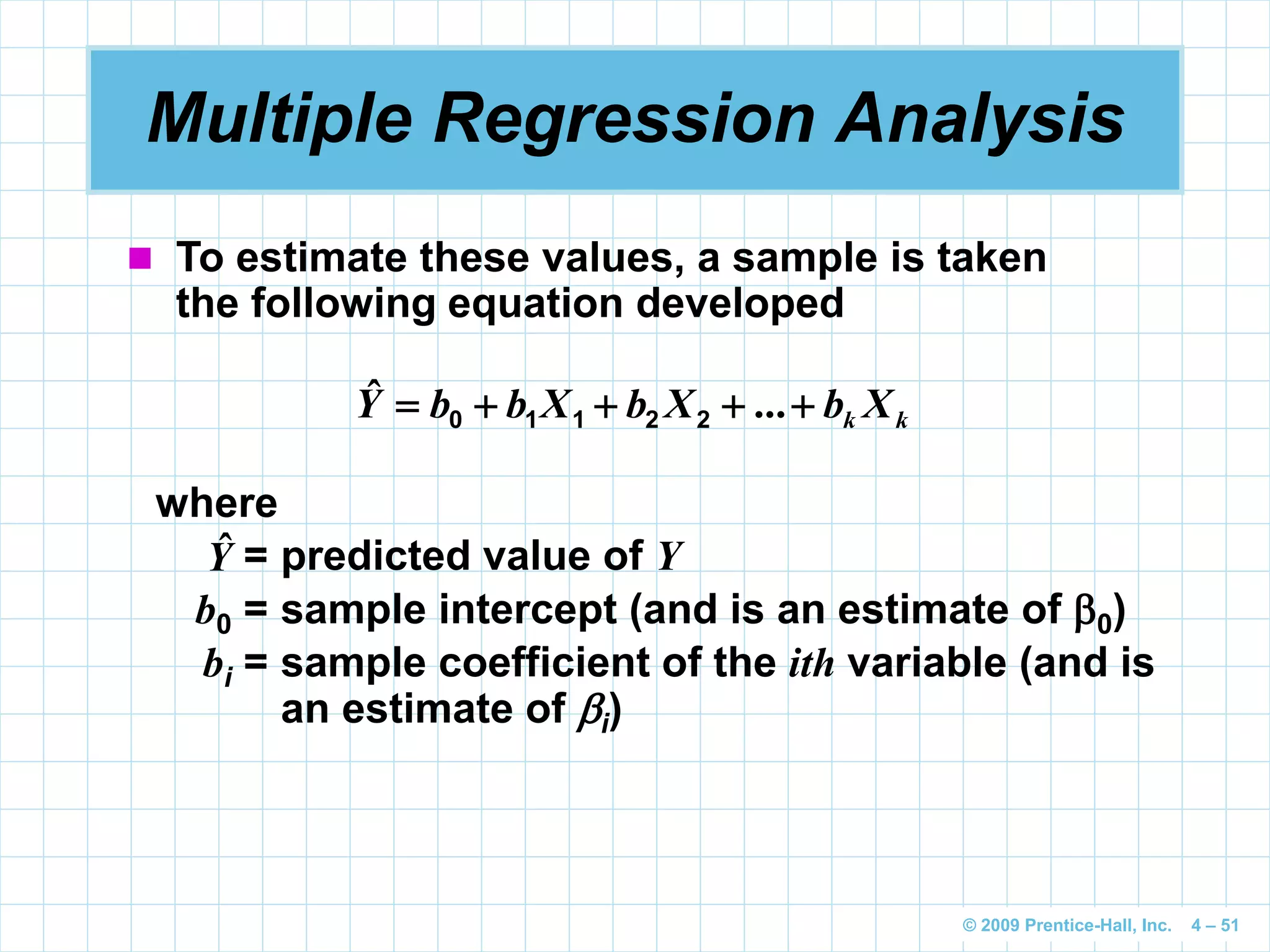 © 2009 Prentice-Hall, Inc. 4 – 51
Multiple Regression Analysis
 To estimate these values, a sample is taken
the following equation developed
kk XbXbXbbY  ...ˆ 22110
where
= predicted value of Y
b0 = sample intercept (and is an estimate of 0)
bi = sample coefficient of the ith variable (and is
an estimate of i)
Yˆ
 