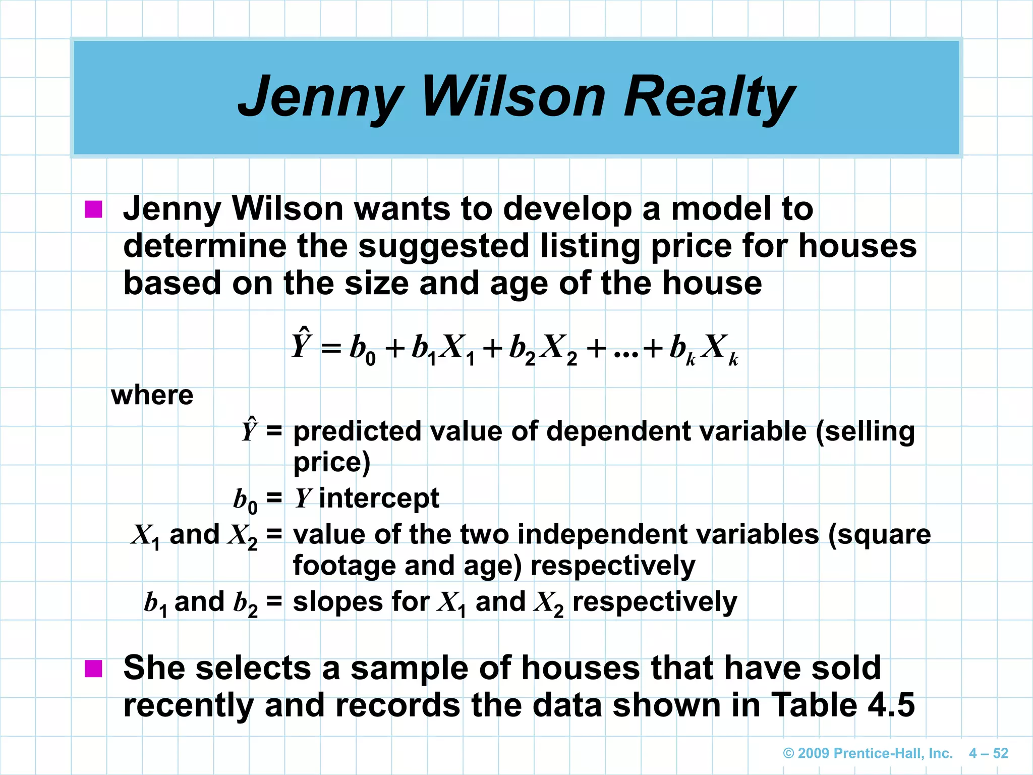 © 2009 Prentice-Hall, Inc. 4 – 52
Jenny Wilson Realty
 Jenny Wilson wants to develop a model to
determine the suggested listing price for houses
based on the size and age of the house
kk XbXbXbbY  ...ˆ 22110
where
= predicted value of dependent variable (selling
price)
b0 = Y intercept
X1 and X2 = value of the two independent variables (square
footage and age) respectively
b1 and b2 = slopes for X1 and X2 respectively
Yˆ
 She selects a sample of houses that have sold
recently and records the data shown in Table 4.5
 
