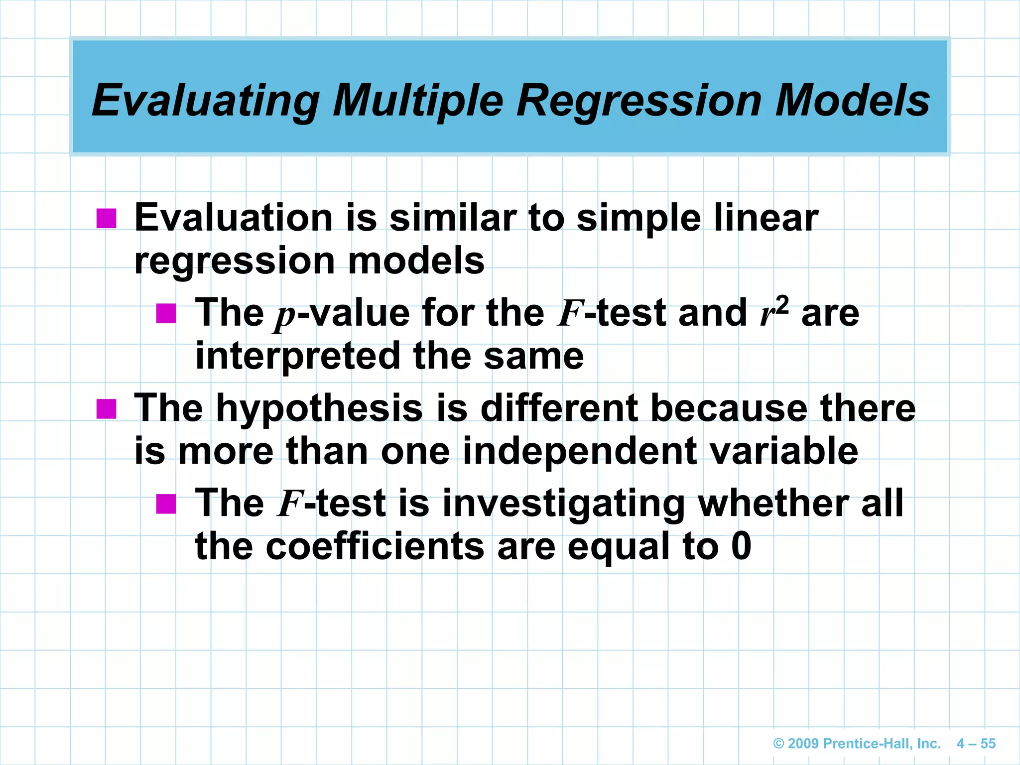 © 2009 Prentice-Hall, Inc. 4 – 55
Evaluating Multiple Regression Models
 Evaluation is similar to simple linear
regression models
 The p-value for the F-test and r2 are
interpreted the same
 The hypothesis is different because there
is more than one independent variable
 The F-test is investigating whether all
the coefficients are equal to 0
 