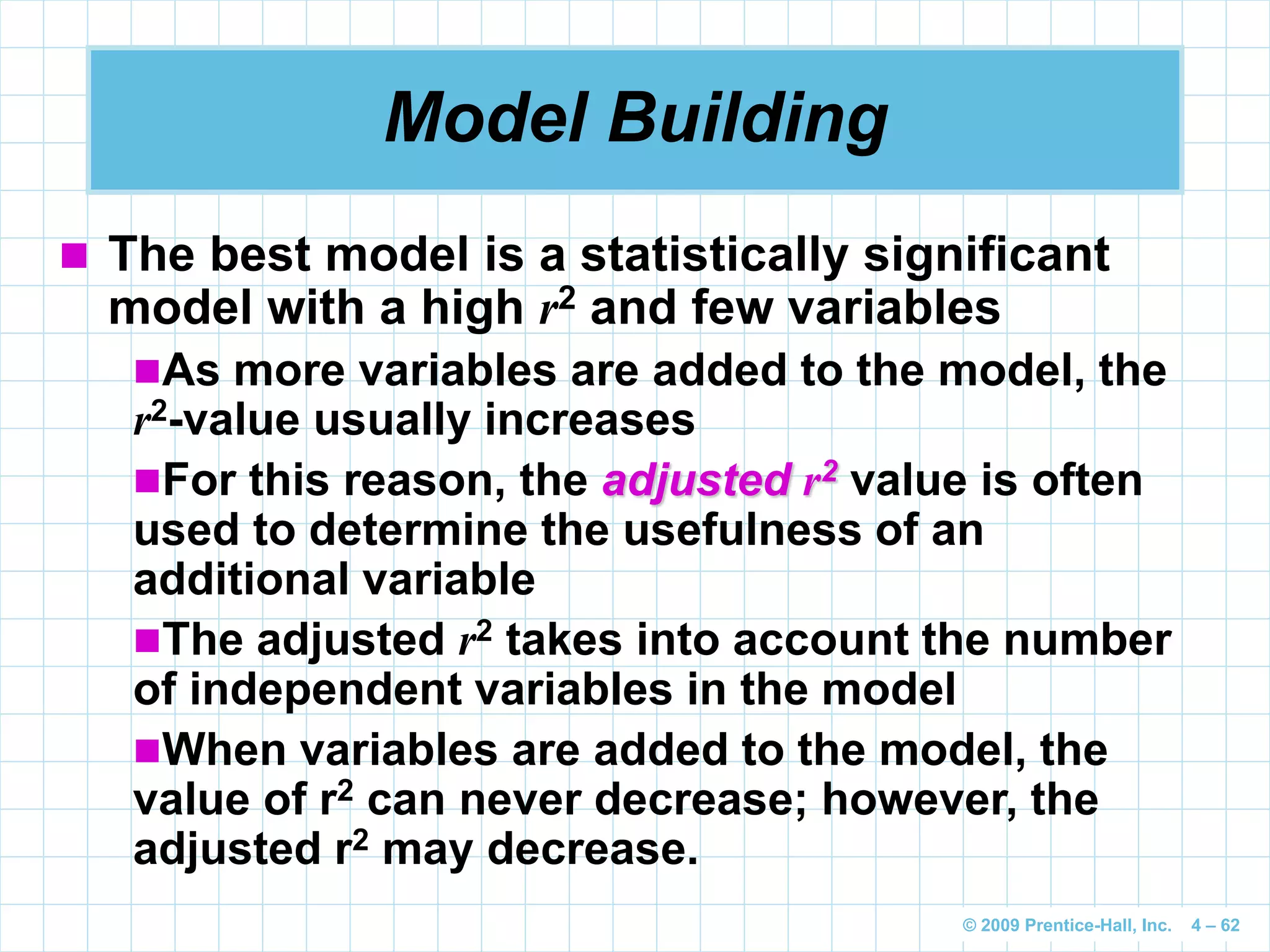 © 2009 Prentice-Hall, Inc. 4 – 62
Model Building
 The best model is a statistically significant
model with a high r2 and few variables
As more variables are added to the model, the
r2-value usually increases
For this reason, the adjusted r2 value is often
used to determine the usefulness of an
additional variable
The adjusted r2 takes into account the number
of independent variables in the model
When variables are added to the model, the
value of r2 can never decrease; however, the
adjusted r2 may decrease.
 
