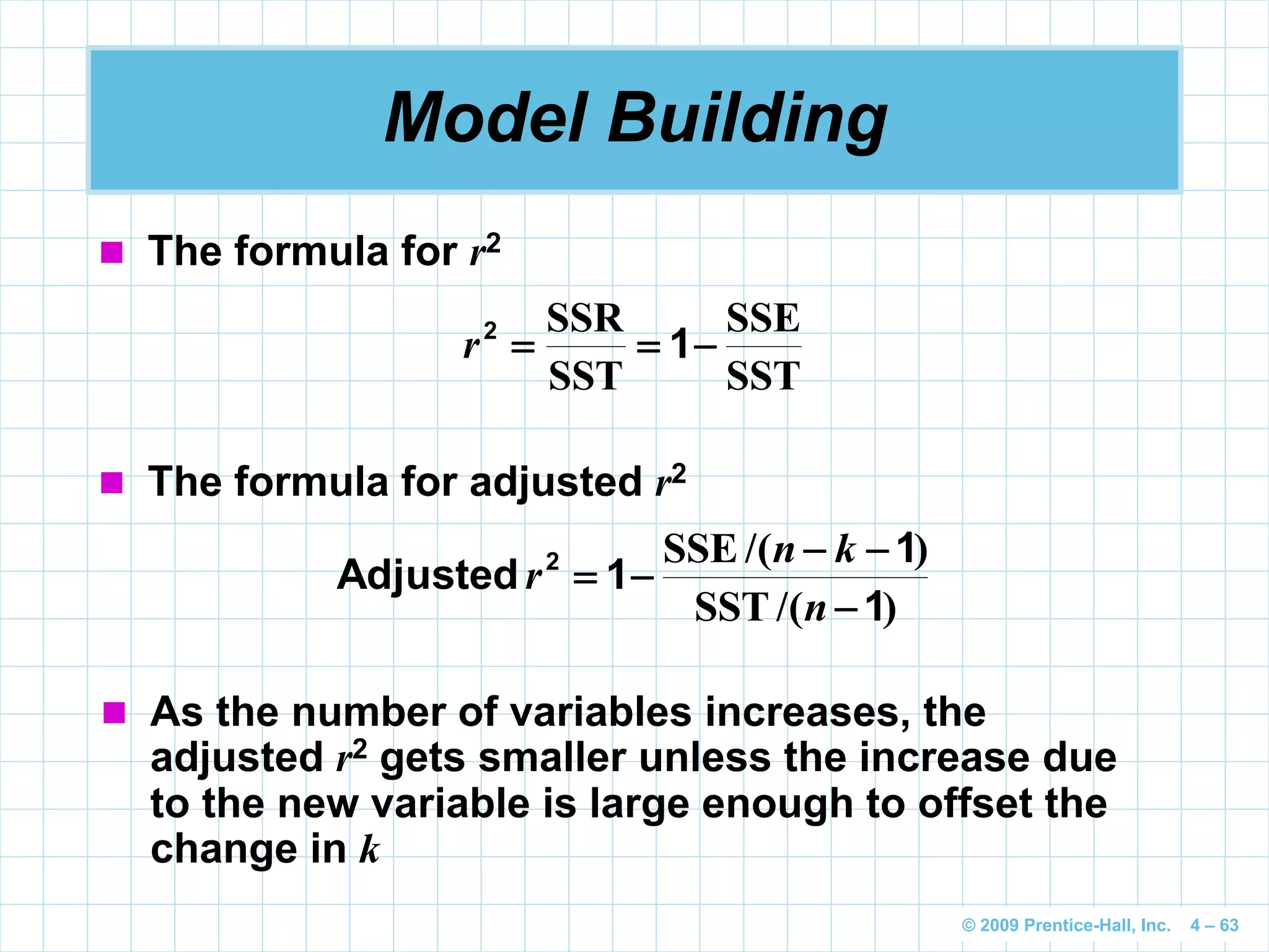 © 2009 Prentice-Hall, Inc. 4 – 63
Model Building
SST
SSE
SST
SSR
 12
r
 The formula for r2
 The formula for adjusted r2
)/(SST
)/(SSE
1
1
1Adjusted 2



n
kn
r
 As the number of variables increases, the
adjusted r2 gets smaller unless the increase due
to the new variable is large enough to offset the
change in k
 