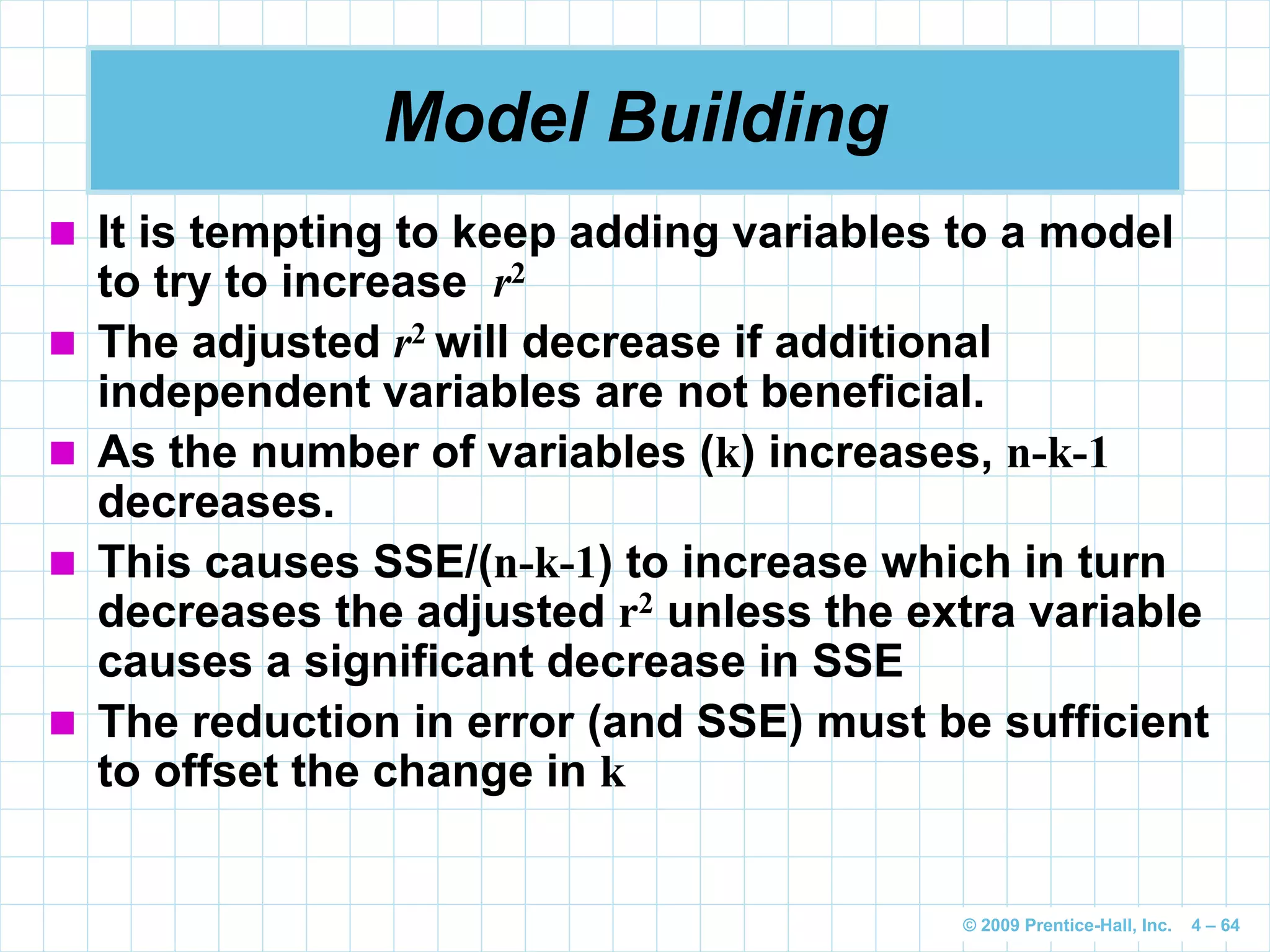© 2009 Prentice-Hall, Inc. 4 – 64
Model Building
 It is tempting to keep adding variables to a model
to try to increase r2
 The adjusted r2 will decrease if additional
independent variables are not beneficial.
 As the number of variables (k) increases, n-k-1
decreases.
 This causes SSE/(n-k-1) to increase which in turn
decreases the adjusted r2 unless the extra variable
causes a significant decrease in SSE
 The reduction in error (and SSE) must be sufficient
to offset the change in k
 