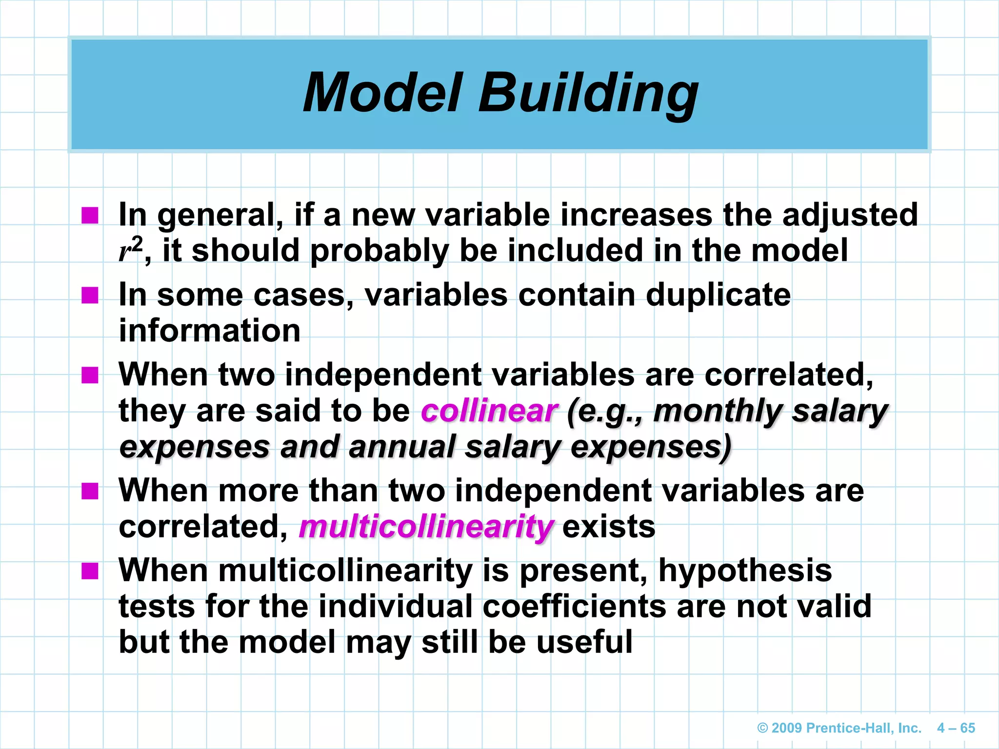 © 2009 Prentice-Hall, Inc. 4 – 65
Model Building
 In general, if a new variable increases the adjusted
r2, it should probably be included in the model
 In some cases, variables contain duplicate
information
 When two independent variables are correlated,
they are said to be collinear (e.g., monthly salary
expenses and annual salary expenses)
 When more than two independent variables are
correlated, multicollinearity exists
 When multicollinearity is present, hypothesis
tests for the individual coefficients are not valid
but the model may still be useful
 