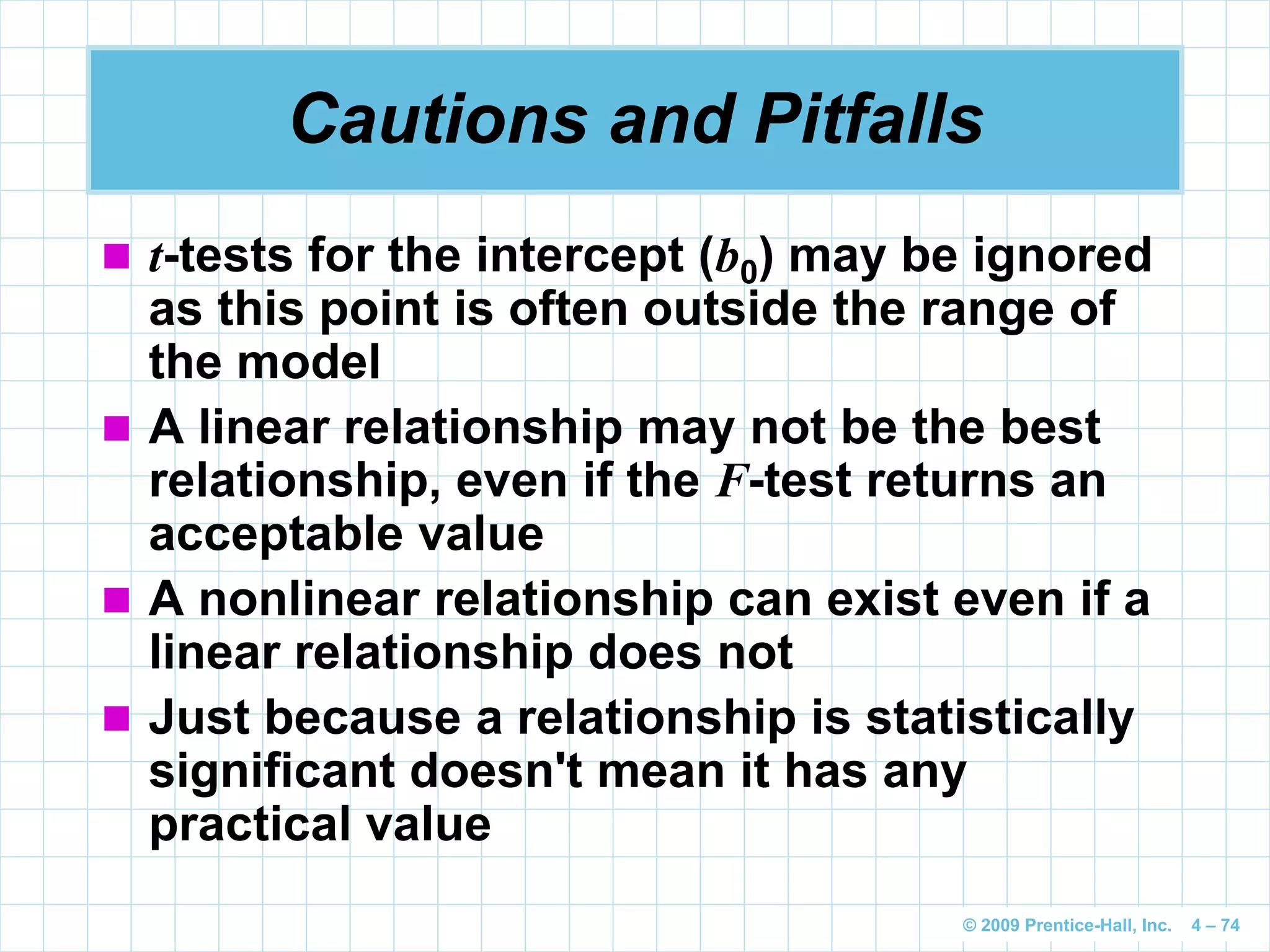 © 2009 Prentice-Hall, Inc. 4 – 74
Cautions and Pitfalls
 t-tests for the intercept (b0) may be ignored
as this point is often outside the range of
the model
 A linear relationship may not be the best
relationship, even if the F-test returns an
acceptable value
 A nonlinear relationship can exist even if a
linear relationship does not
 Just because a relationship is statistically
significant doesn't mean it has any
practical value
 
