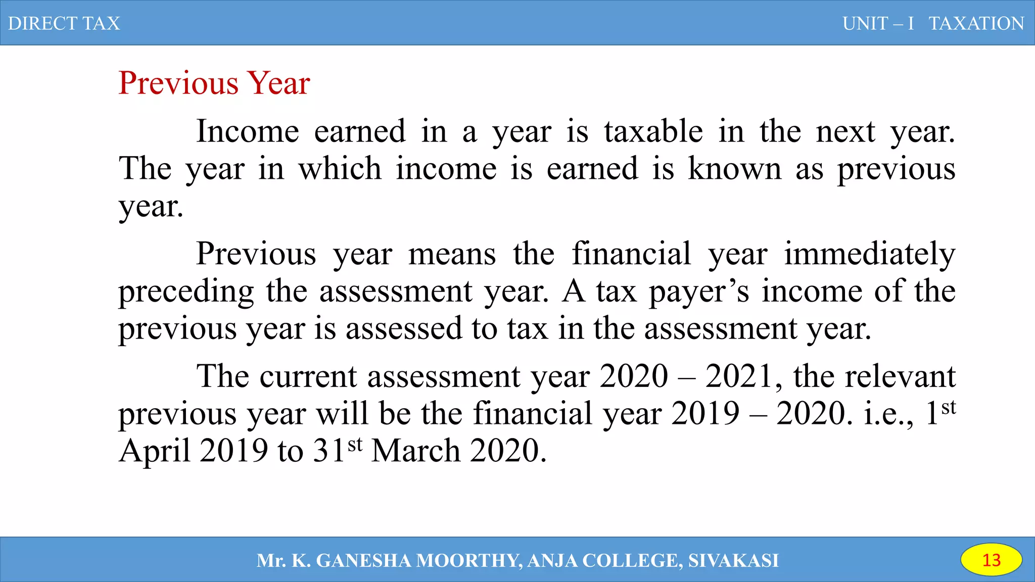 Previous Year
Income earned in a year is taxable in the next year.
The year in which income is earned is known as previous
year.
Previous year means the financial year immediately
preceding the assessment year. A tax payer’s income of the
previous year is assessed to tax in the assessment year.
The current assessment year 2020 – 2021, the relevant
previous year will be the financial year 2019 – 2020. i.e., 1st
April 2019 to 31st March 2020.
DIRECT TAX UNIT – I TAXATION
Mr. K. GANESHA MOORTHY, ANJA COLLEGE, SIVAKASI 13
 