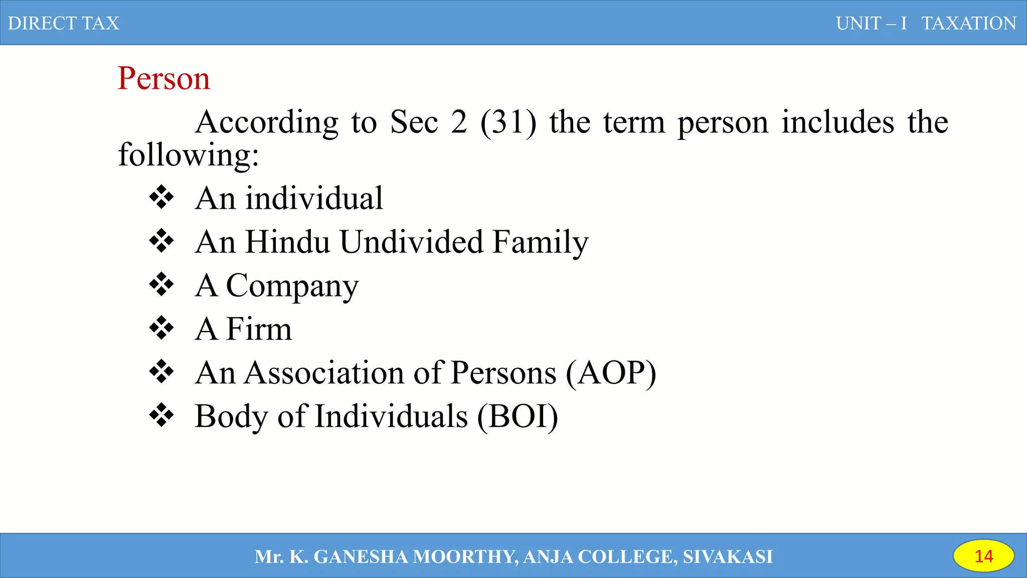 Person
According to Sec 2 (31) the term person includes the
following:
 An individual
 An Hindu Undivided Family
 A Company
 A Firm
 An Association of Persons (AOP)
 Body of Individuals (BOI)
DIRECT TAX UNIT – I TAXATION
Mr. K. GANESHA MOORTHY, ANJA COLLEGE, SIVAKASI 14
 