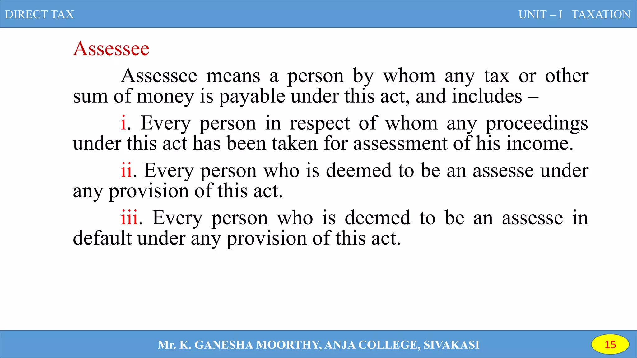 Assessee
Assessee means a person by whom any tax or other
sum of money is payable under this act, and includes –
i. Every person in respect of whom any proceedings
under this act has been taken for assessment of his income.
ii. Every person who is deemed to be an assesse under
any provision of this act.
iii. Every person who is deemed to be an assesse in
default under any provision of this act.
DIRECT TAX UNIT – I TAXATION
Mr. K. GANESHA MOORTHY, ANJA COLLEGE, SIVAKASI 15
 