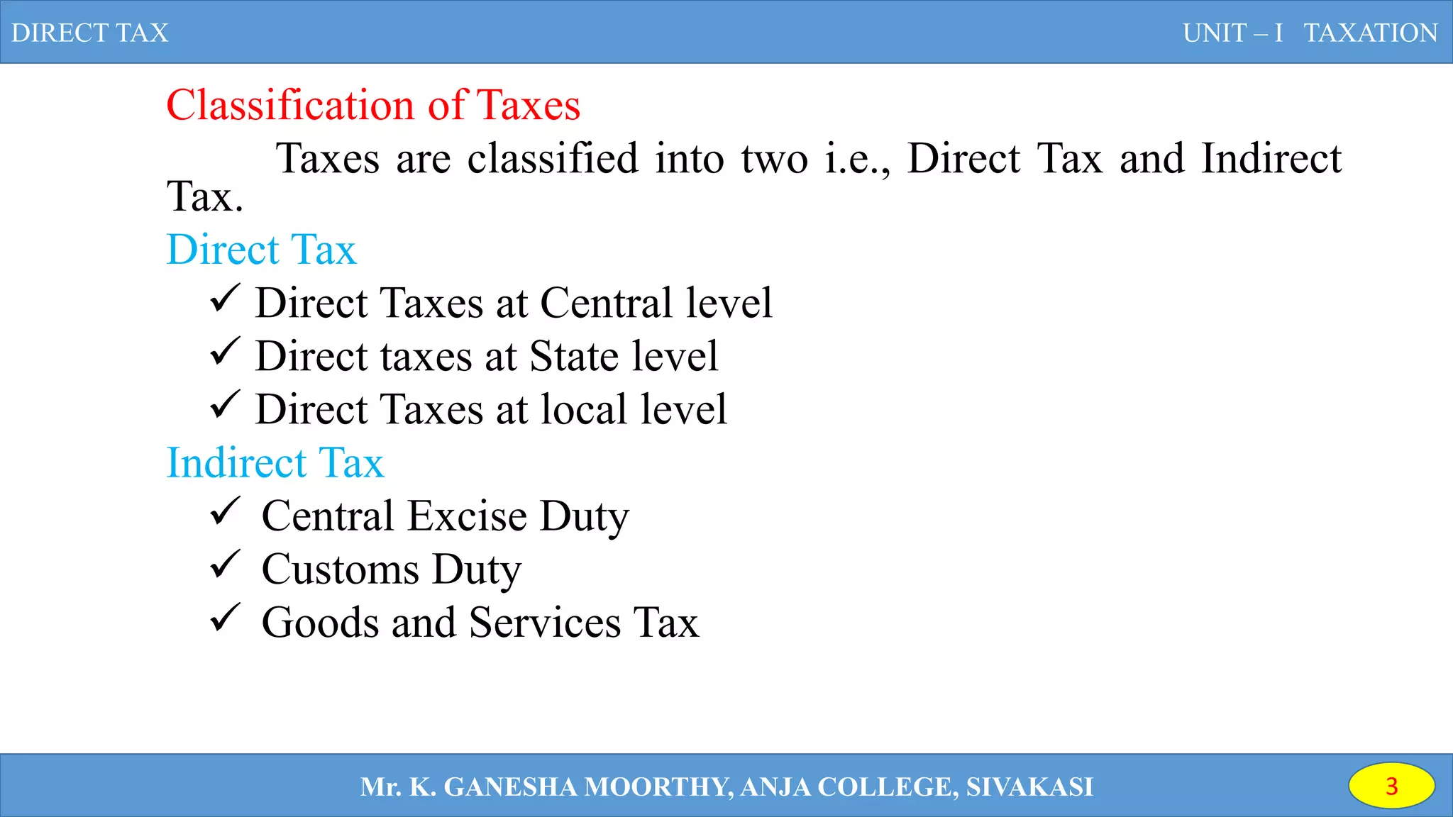 Classification of Taxes
Taxes are classified into two i.e., Direct Tax and Indirect
Tax.
Direct Tax
 Direct Taxes at Central level
 Direct taxes at State level
 Direct Taxes at local level
Indirect Tax
 Central Excise Duty
 Customs Duty
 Goods and Services Tax
DIRECT TAX UNIT – I TAXATION
Mr. K. GANESHA MOORTHY, ANJA COLLEGE, SIVAKASI 3
 
